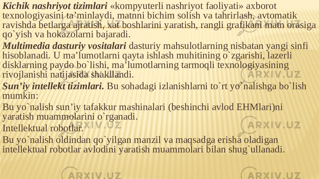 Kichik nashriyot tizimlari «kompyuterli nashriyot faoliyati» axborot texnologiyasini ta’minlaydi, matnni bichim solish va tahrirlash, avtomatik ravishda betlarga ajratish, xat boshlarini yaratish, rangli grafikani matn orasiga qo`yish va hokazolarni bajaradi. Multimedia dasturiy vositalari dasturiy mahsulotlarning nisbatan yangi sinfi hisoblanadi. U ma’lumotlarni qayta ishlash muhitining o`zgarishi, lazerli disklarning paydo bo`lishi, ma’lumotlarning tarmoqli texnologiyasining rivojlanishi natijasida shakllandi. Sun’iy intellekt tizimlari. Bu sohadagi izlanishlarni to`rt yo`nalishga bo`lish mumkin: Bu yo`nalish sun’iy tafakkur mashinalari (beshinchi avlod EHMlari)ni yaratish muammolarini o`rganadi. Intellektual robotlar. Bu yo`nalish oldindan qo`yilgan manzil va maqsadga erisha oladigan intellektual robotlar avlodini yaratish muammolari bilan shug`ullanadi. 