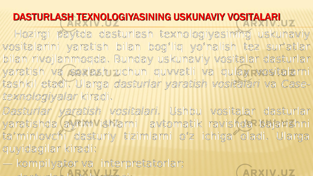 Hozirgi paytda dasturlash texnologiyasining uskunaviy vositalarini yaratish bilan bog‘liq yo‘nalish tez sur’atlar bilan rivojlanmoqda. Bunday uskunaviy vositalar dasturlar yaratish va sozlash uchun quvvatli va qulay vositalarni tashkil etadi. Ularga dasturlar yaratish vositalari va Case- texnologiyalar kiradi. Dasturlar yaratish vositalari. Ushbu vositalar dasturlar yaratishda ayrim ishlarni avtomatik ravishda bajarishni ta’minlovchi dasturiy tizimlarni o‘z ichiga oladi. Ularga quyidagilar kiradi: — kompilyator va interpretatorlar; — dasturlar kutubxonasi; — turli yordamchi dasturlar. 