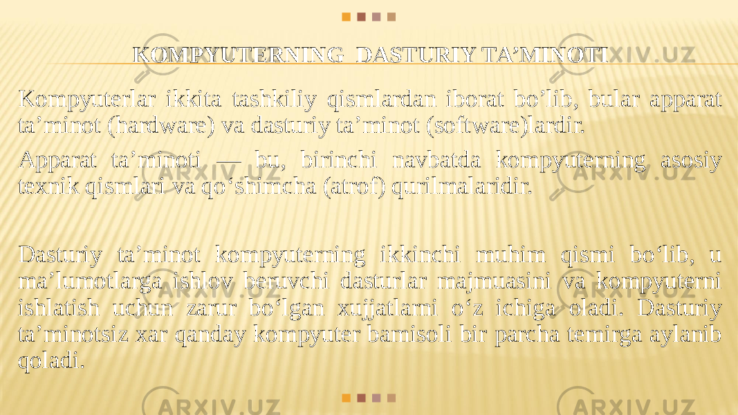 KOMPYUТERNING DASТURIY ТA’MINOТI Kompyuterlar ikkita tashkiliy qismlardan iborat bo’lib, bular apparat ta’minot (hardware) va dasturiy ta’minot (soft ware)lardir. Apparat ta’minoti — bu, birinchi navbatda kompyuterning asosiy texnik qismlari va qo‘shimcha (atrof) qurilmalaridir. Dasturiy ta’minot kompyuterning ikkinchi muhim qismi bo‘lib, u ma’lumotlarga ishlov beruvchi dasturlar majmuasini va kompyuterni ishlatish uchun zarur bo‘lgan xujjatlarni o‘z ichiga oladi. Dasturiy ta’minotsiz xar qanday kompyuter bamisoli bir parcha temirga aylanib qoladi. 