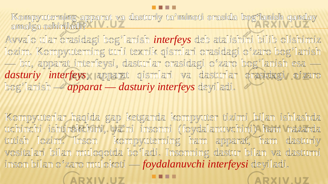 Kompyuterning apparat va dasturiy ta’minoti orasida bog‘lanish qanday amalga oshiriladi? Avvalo ular orasidagi bog’lanish interfeys deb atalishini bilib olishimiz lozim. Kompyuterning turli texnik qismlari orasidagi o‘zaro bog’lanish — bu, apparat interfeysi, dasturlar orasidagi o‘zaro bog’lanish esa — dasturiy interfeys , apparat qismlari va dasturlar orasidagi o‘zaro bog’lanish — apparat — dasturiy interfeys deyiladi. Kompyuterlar haqida gap ketganda kompyuter tizimi bilan ishlashda uchinchi ishtirokchini, ya’ni insonni (foydalanuvchini) ham nazarda tutish lozim. Inson kompyuterning ham apparat, ham dasturiy vositalari bilan muloqotda bo‘ladi. Insonning dastur bilan va dasturni inson bilan o‘zaro mulokoti — foydalanuvchi interfeysi deyiladi. 