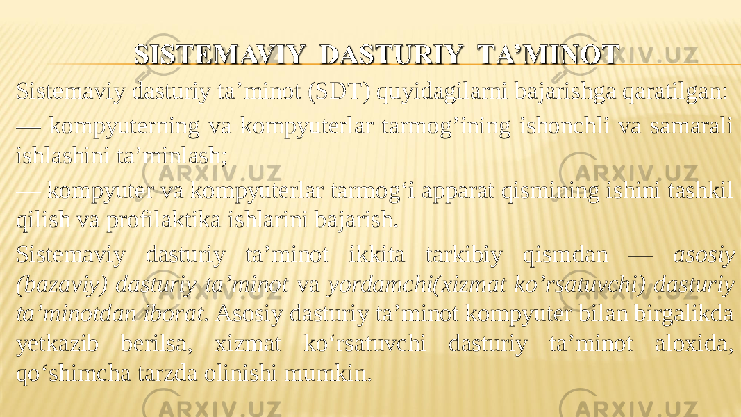 Sistemaviy dasturiy ta’minot (SDТ) quyidagilarni bajarishga qaratilgan: — kompyuterning va kompyuterlar tarmog’ining ishonchli va samarali ishlashini ta’minlash; — kompyuter va kompyuterlar tarmog‘i apparat qismining ishini tashkil qilish va profilaktika ishlarini bajarish. Sistemaviy dasturiy ta’minot ikkita tarkibiy qism dan — asosiy (bazaviy) dasturiy ta’minot va yordamchi(xiz mat ko’rsatuvchi) dasturiy ta’minotdan iborat. Asosiy dasturiy ta’minot kompyuter bilan birgalikda yetkazib berilsa, xizmat ko‘rsatuvchi dasturiy ta’minot aloxida, qo‘shimcha tarzda olinishi mumkin. 