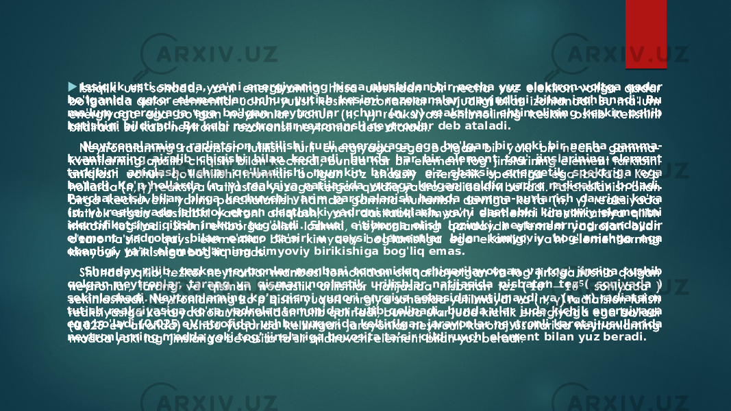  Issiqlik usti sohada, ya&#39;ni energiyaning hissa ulushidan bir necha yuz elektron-voltga qadar bo&#39;lganida qator elementlar uchun yutish kesimi rezonanslar mavjudligi bilan izohlanadi. Bu ma&#39;lum energiyaga ega bo&#39;lgan neytronlar uchun (n, γ) reaksiyasi ehtimolining keskin oshib ketishini bildiradi. Bu kabi neytronlar rezonansli neytronlar deb ataladi. Neytronalarning radiatsion tutilishi turli energiyaga ega bo&#39;lgan bir yoki bir necha gamma- kvantlarning ajralib chiqishi bilan kechadi, bunda har bir element tog&#39; jinslarining element tarkibini aniqlash uchun qo&#39;llanilishi mumkin bo&#39;lgan o&#39;z shaxsiy energetik spektriga ega bo&#39;ladi. Ko&#39;p hollarda (n, γ) reaksiya natijasida yuzaga kelgan qoldiq yadro radioaktiv bo&#39;ladi. Parchalanish bilan birga kechuvchi yarim parchalanish hamda gamma-nurlanish davriga ko&#39;ra (n, γ) reaksiyada ishtirok etgan dastlabki yadroni aniqlash, ya&#39;ni dastlabki kimyoviy elementni identifikatsiya qilish imkoni tug&#39;iladi. Shuni e&#39;tiborga olish lozimki, neytronlarning qandaydir element yadrolari bilan o&#39;zaro ta&#39;siri u qaysi elementlar bilan kimyoviy bog&#39;lanishga ega ekanligi, ya&#39;ni elementlarning kimyoviy birikishiga bog&#39;liq emas. Shunday qilib, tezkor neytronlar manbasi tomonidan chiqarilayotgan va tog&#39; jinsiga tushib qolgan neytronlar, tarang va qisman noelastik urilishlar natijasida nisbatan tez ( soniyada ) sekinlashadi. Neytronlarning ko’p qismi yuqori enrgiya sohasida yutilmaydi va (n, γ) radiatsion tutish reaksiyasiga ko&#39;ra yadrolar tomonidan tutib qolinadi, bunda ular juda kichik energiyaga ega bo&#39;ladi (0,025 eV atrofida) ushbu yuqorida keltirilgan jarayonlar neytronli karotaj usullarida neytronlarning modda yoki tog’ jinslariga bevosita ta’sir qildiruvchi element bilan yuz beradi.    