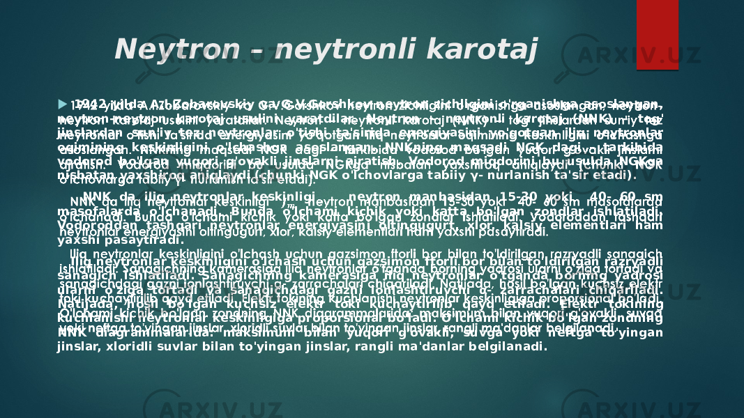 Neytron – neytronli karotaj 1942 yilda A.I.Zobarovskiy va G.V.Gorshkov neytron zichligini o&#39;rganishga asoslangan, neytron-neytron karotaj usulini yaratdilar. Neytron – neytronli karotaj (NNK) – tog&#39; jinslardan sun&#39;iy tez neytronlar o&#39;tishi ta&#39;sirida energiyasini yo&#39;qotgan iliq neytronlar oqimining keskinligini o&#39;lchashga asoslangan. NNKning maqsadi NGK dagi – tarkibida vodorod bo&#39;lgan yuqori g&#39;ovakli jinslarni ajratish. Vodorod miqdorini bu usulda NGKga nisbatan yaxshiroq aniqlaydi (chunki NGK o&#39;lchovlarga tabiiy γ- nurlanish ta&#39;sir etadi). NNK da iliq neytronlar keskinligi neytron manbasidan 15-30 yoki 40- 60 sm masofalarda o&#39;lchanadi. Bunda o&#39;lchami kichik yoki katta bo&#39;lgan zondlar ishlatiladi. Vodoroddan tashqari neytronlar energiyasini oltingugurt, xlor, kalsiy elementlari ham yaxshi pasaytiradi. Iliq neytronlar keskinligini o&#39;lchash uchun gazsimon ftorli bor bilan to&#39;ldirilgan razryadli sanagich ishlatiladi. Sanagichning kamerasiga iliq neytronlar o&#39;tganda borning yadrosi ularni o&#39;ziga tortadi va sanagichdagi gazni ionlashtiruvchi α- zarrachalari chiqariladi. Natijada, hosil bo&#39;lgan kuchsiz elektr toki kuchaytirilib qayd etiladi. Elektr tokining kuchlanishi neytronlar keskinligiga proporsional bo&#39;ladi. O&#39;lchami kichik bo&#39;lgan zondning NNK diagrammalarida: maksimum bilan yuqori g&#39;ovakli, suvga yoki neftga to&#39;yingan jinslar, xloridli suvlar bilan to&#39;yingan jinslar, rangli ma&#39;danlar belgilanadi.    