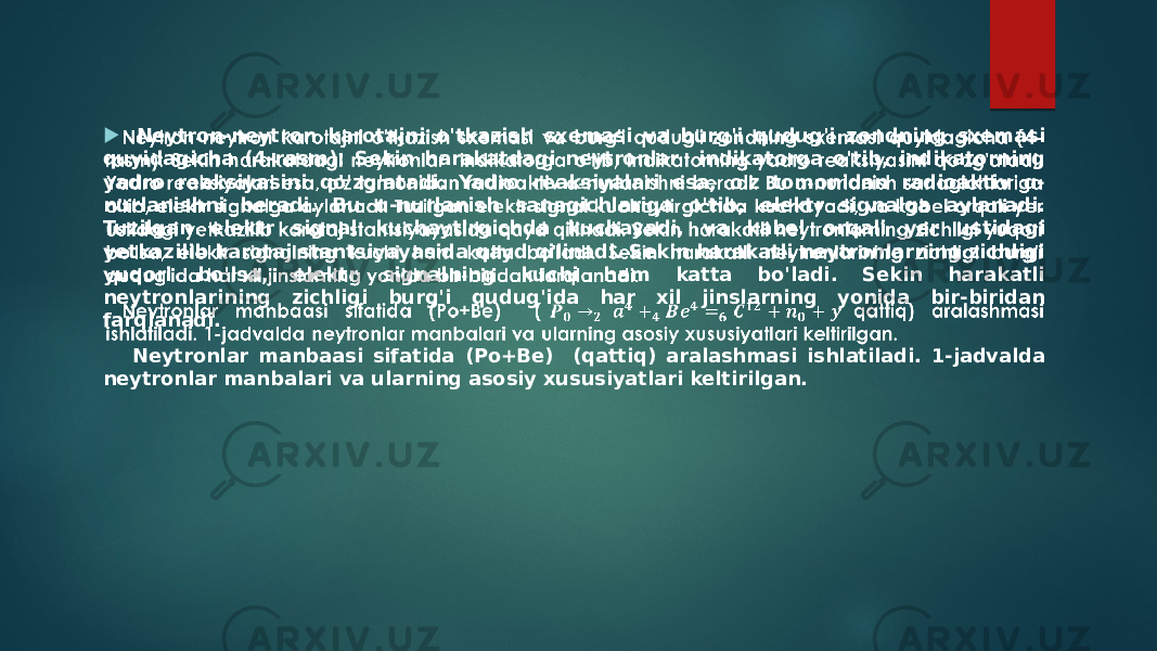  Neytron-neytron karotajni o&#39;tkazish sxemasi va burg&#39;i qudug&#39;i zondning sxemasi quyidagicha (4-rasm): Sekin harakatdagi neytronlar indikatorga o&#39;tib, indikatorning yadro reaksiyasini qo&#39;zg&#39;atadi. Yadro reaksiyalari esa, o&#39;z tomonidan radioaktiv ɑ- nurlanishni beradi. Bu ɑ-nurlanish sanagichlariga o&#39;tib, elektr signalga aylanadi. Tuzilgan elektr signal kuchaytirgichda kuchayadi, va kabel orqali yer ustidagi yetkazilib karotaj stantsiyayasida qayd qilinadi. Sekin harakatli neytronlarning zichligi yuqori bo&#39;lsa, elektr signalning kuchi ham katta bo&#39;ladi. Sekin harakatli neytronlarining zichligi burg&#39;i qudug&#39;ida har xil jinslarning yonida bir-biridan farqlanadi. Neytronlar manbaasi sifatida (Po+Be) (qattiq) aralashmasi ishlatiladi. 1-jadvalda neytronlar manbalari va ularning asosiy xususiyatlari keltirilgan.    