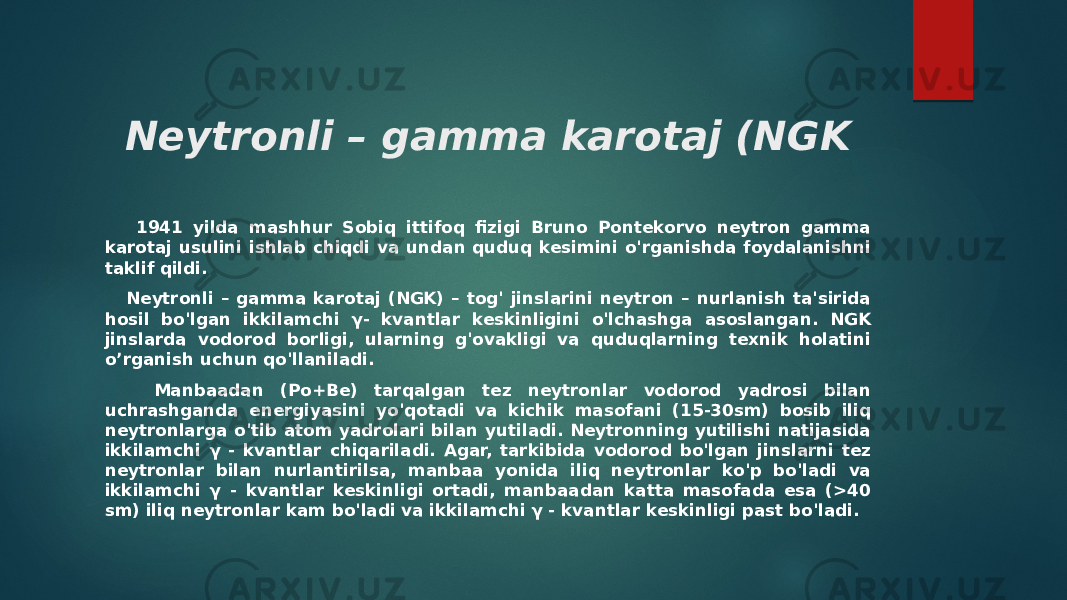 Neytronli – gamma karotaj (NGK 1941 yilda mashhur Sobiq ittifoq fizigi Bruno Pontekorvo neytron gamma karotaj usulini ishlab chiqdi va undan quduq kesimini o&#39;rganishda foydalanishni taklif qildi. Neytronli – gamma karotaj (NGK) – tog&#39; jinslarini neytron – nurlanish ta&#39;sirida hosil bo&#39;lgan ikkilamchi γ- kvantlar keskinligini o&#39;lchashga asoslangan. NGK jinslarda vodorod borligi, ularning g&#39;ovakligi va quduqlarning texnik holatini o’rganish uchun qo&#39;llaniladi. Manbaadan (Po+Be) tarqalgan tez neytronlar vodorod yadrosi bilan uchrashganda energiyasini yo&#39;qotadi va kichik masofani (15-30sm) bosib iliq neytronlarga o&#39;tib atom yadrolari bilan yutiladi. Neytronning yutilishi natijasida ikkilamchi γ - kvantlar chiqariladi. Agar, tarkibida vodorod bo&#39;lgan jinslarni tez neytronlar bilan nurlantirilsa, manbaa yonida iliq neytronlar ko&#39;p bo&#39;ladi va ikkilamchi γ - kvantlar keskinligi ortadi, manbaadan katta masofada esa (>40 sm) iliq neytronlar kam bo&#39;ladi va ikkilamchi γ - kvantlar keskinligi past bo&#39;ladi. 