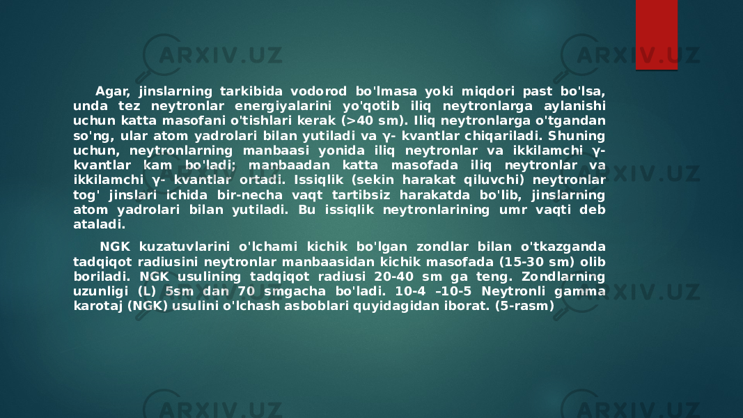  Agar, jinslarning tarkibida vodorod bo&#39;lmasa yoki miqdori past bo&#39;lsa, unda tez neytronlar energiyalarini yo&#39;qotib iliq neytronlarga aylanishi uchun katta masofani o&#39;tishlari kerak (>40 sm). Iliq neytronlarga o&#39;tgandan so&#39;ng, ular atom yadrolari bilan yutiladi va γ- kvantlar chiqariladi. Shuning uchun, neytronlarning manbaasi yonida iliq neytronlar va ikkilamchi γ- kvantlar kam bo&#39;ladi; manbaadan katta masofada iliq neytronlar va ikkilamchi γ- kvantlar ortadi. Issiqlik (sekin harakat qiluvchi) neytronlar tog&#39; jinslari ichida bir-necha vaqt tartibsiz harakatda bo&#39;lib, jinslarning atom yadrolari bilan yutiladi. Bu issiqlik neytronlarining umr vaqti deb ataladi. NGK kuzatuvlarini o&#39;lchami kichik bo&#39;lgan zondlar bilan o&#39;tkazganda tadqiqot radiusini neytronlar manbaasidan kichik masofada (15-30 sm) olib boriladi. NGK usulining tadqiqot radiusi 20-40 sm ga teng. Zondlarning uzunligi (L) 5sm dan 70 smgacha bo&#39;ladi. 10-4 –10-5 Neytronli gamma karotaj (NGK) usulini o&#39;lchash asboblari quyidagidan iborat. (5-rasm) 