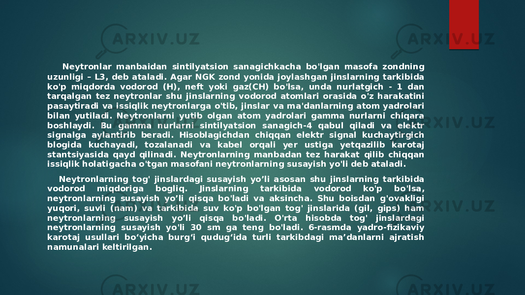  Neytronlar manbaidan sintilyatsion sanagichkacha bo&#39;lgan masofa zondning uzunligi – L3, deb ataladi. Agar NGK zond yonida joylashgan jinslarning tarkibida ko&#39;p miqdorda vodorod (H), neft yoki gaz(CH) bo&#39;lsa, unda nurlatgich - 1 dan tarqalgan tez neytronlar shu jinslarning vodorod atomlari orasida o&#39;z harakatini pasaytiradi va issiqlik neytronlarga o&#39;tib, jinslar va ma&#39;danlarning atom yadrolari bilan yutiladi. Neytronlarni yutib olgan atom yadrolari gamma nurlarni chiqara boshlaydi. Bu gamma nurlarni sintilyatsion sanagich-4 qabul qiladi va elektr signalga aylantirib beradi. Hisoblagichdan chiqqan elektr signal kuchaytirgich blogida kuchayadi, tozalanadi va kabel orqali yer ustiga yetqazilib karotaj stantsiyasida qayd qilinadi. Neytronlarning manbadan tez harakat qilib chiqqan issiqlik holatigacha o&#39;tgan masofani neytronlarning susayish yo&#39;li deb ataladi. Neytronlarning tog&#39; jinslardagi susayish yo’li asosan shu jinslarning tarkibida vodorod miqdoriga bogliq. Jinslarning tarkibida vodorod ko&#39;p bo&#39;lsa, neytronlarning susayish yo’li qisqa bo&#39;ladi va aksincha. Shu boisdan g&#39;ovakligi yuqori, suvli (nam) va tarkibida suv ko&#39;p bo&#39;lgan tog&#39; jinslarida (gil, gips) ham neytronlarning susayish yo’li qisqa bo&#39;ladi. O&#39;rta hisobda tog&#39; jinslardagi neytronlarning susayish yo&#39;li 30 sm ga teng bo&#39;ladi. 6-rasmda yadro-fizikaviy karotaj usullari boʻyicha burgʻi qudugʻida turli tarkibdagi ma’danlarni ajratish namunalari keltirilgan. 