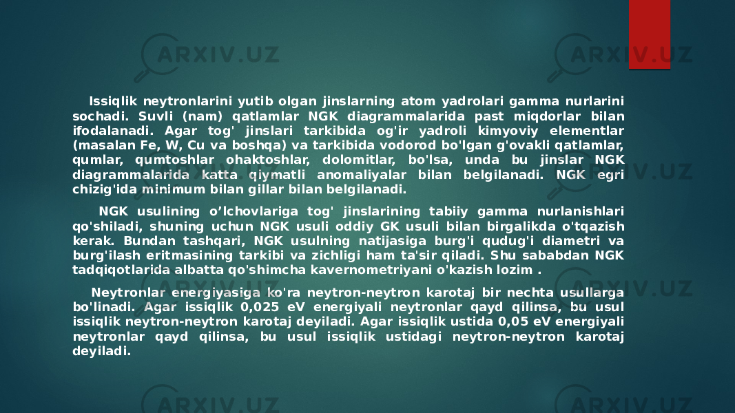  Issiqlik neytronlarini yutib olgan jinslarning atom yadrolari gamma nurlarini sochadi. Suvli (nam) qatlamlar NGK diagrammalarida past miqdorlar bilan ifodalanadi. Agar tog&#39; jinslari tarkibida og&#39;ir yadroli kimyoviy elementlar (masalan Fe, W, Cu va boshqa) va tarkibida vodorod bo&#39;lgan g&#39;ovakli qatlamlar, qumlar, qumtoshlar ohaktoshlar, dolomitlar, bo&#39;lsa, unda bu jinslar NGK diagrammalarida katta qiymatli anomaliyalar bilan belgilanadi. NGK egri chizig&#39;ida minimum bilan gillar bilan belgilanadi. NGK usulining o’lchovlariga tog&#39; jinslarining tabiiy gamma nurlanishlari qo&#39;shiladi, shuning uchun NGK usuli oddiy GK usuli bilan birgalikda o&#39;tqazish kerak. Bundan tashqari, NGK usulning natijasiga burg&#39;i qudug&#39;i diametri va burg&#39;ilash eritmasining tarkibi va zichligi ham ta&#39;sir qiladi. Shu sababdan NGK tadqiqotlarida albatta qo&#39;shimcha kavernometriyani o&#39;kazish lozim . Neytronlar energiyasiga ko&#39;ra neytron-neytron karotaj bir nechta usullarga bo&#39;linadi. Agar issiqlik 0,025 eV energiyali neytronlar qayd qilinsa, bu usul issiqlik neytron-neytron karotaj deyiladi. Agar issiqlik ustida 0,05 eV energiyali neytronlar qayd qilinsa, bu usul issiqlik ustidagi neytron-neytron karotaj deyiladi. 