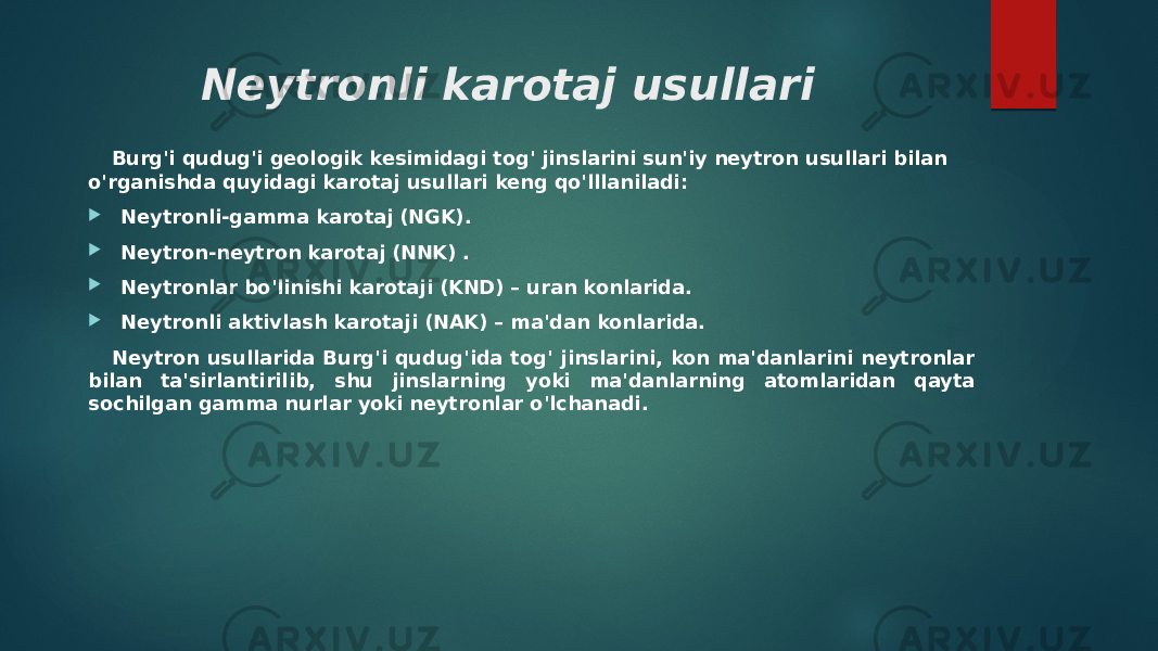 Neytronli karotaj usullari Burg&#39;i qudug&#39;i geologik kesimidagi tog&#39; jinslarini sun&#39;iy neytron usullari bilan o&#39;rganishda quyidagi karotaj usullari keng qo&#39;lllaniladi:  Neytronli-gamma karotaj (NGK).  Neytron-neytron karotaj (NNK) .  Neytronlar bo&#39;linishi karotaji (KND) – uran konlarida.  Neytronli aktivlash karotaji (NAK) – ma&#39;dan konlarida. Neytron usullarida Burg&#39;i qudug&#39;ida tog&#39; jinslarini, kon ma&#39;danlarini neytronlar bilan ta&#39;sirlantirilib, shu jinslarning yoki ma&#39;danlarning atomlaridan qayta sochilgan gamma nurlar yoki neytronlar o&#39;lchanadi. 