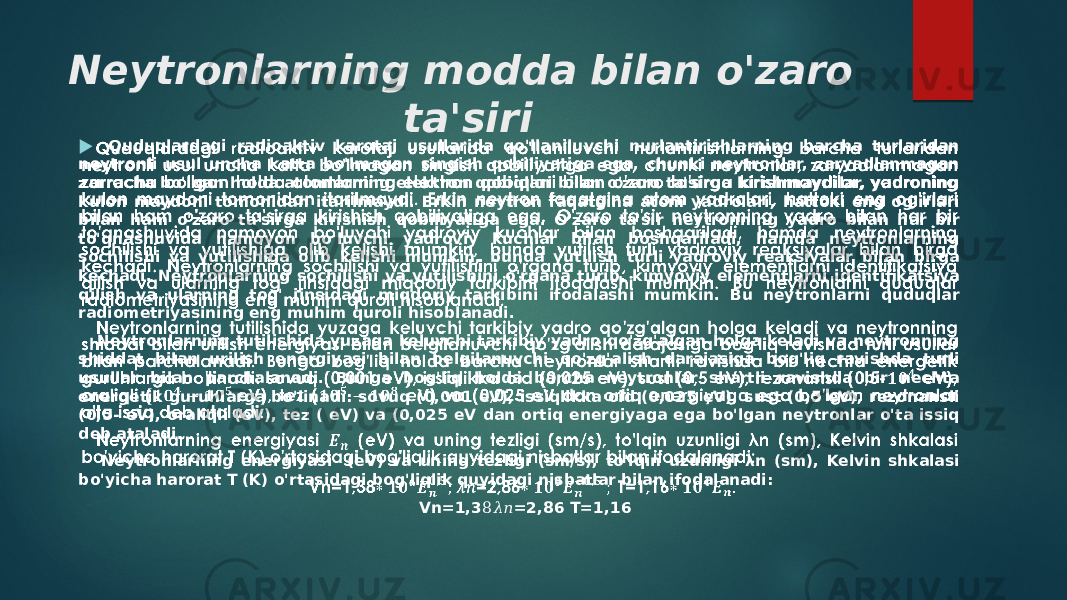 Neytronlarning modda bilan o&#39;zaro ta&#39;siri Quduqlardagi radioaktiv karotaj usullarida qo&#39;llaniluvchi nurlantirishlarning barcha turlaridan neytronli usul uncha katta bo&#39;lmagan singish qobiliyatiga ega, chunki neytronlar, zaryadlanmagan zarracha bo&#39;lgan holda atomlarning elektron qobiqlari bilan o&#39;zaro ta&#39;sirga kirishmaydilar, yadroning kulon maydoni tomonidan itarilmaydi. Erkin neytron faqatgina atom yadrolari, hattoki eng og&#39;irlari bilan ham o&#39;zaro ta&#39;sirga kirishish qobiliyatiga ega. O&#39;zaro ta&#39;sir neytronning yadro bilan har bir to&#39;qnashuvida namoyon bo&#39;luvchi yadroviy kuchlar bilan boshqariladi, hamda neytronlarning sochilishi va yutilishiga olib kelishi mumkin, bunda yutilish turli yadroviy reaksiyalar bilan birga kechadi. Neytronlarning sochilishi va yutilishini o&#39;rgana turib, kimyoviy elementlarni identifikatsiya qilish va ularning tog&#39; jinsidagi miqdoriy tarkibini ifodalashi mumkin. Bu neytronlarni quduqlar radiometriyasining eng muhim quroli hisoblanadi. Neytronlarning tutilishida yuzaga keluvchi tarkibiy yadro qo&#39;zg&#39;algan holga keladi va neytronning shiddat bilan urilish energiyasi bilan belgilanuvchi qo&#39;zg&#39;alish darajasiga bog&#39;liq ravishda turli usullar bilan parchalanadi. Bunga bog&#39;liq holda barcha neytronlar shartli ravishda bir nechta energetik guruhlarga bo&#39;linadi: sovuq (0,001 eV), issiqlikka oid (0,025 eV), sust (0,5 eV), rezonansli (0,5- eV), oraliqli (eV), tez ( eV) va (0,025 eV dan ortiq energiyaga ega bo&#39;lgan neytronlar o&#39;ta issiq deb ataladi. Neytronlarning energiyasi (eV) va uning tezligi (sm/s), to&#39;lqin uzunligi λn (sm), Kelvin shkalasi bo&#39;yicha harorat T (K) o&#39;rtasidagi bog&#39;liqlik quyidagi nisbatlar bilan ifodalanadi: Vn=1,3 =2,86 T=1,168&#55349;&#57094;&#55349;&#56411;   