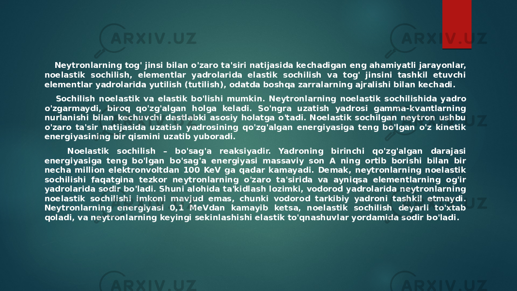  Neytronlarning tog&#39; jinsi bilan o&#39;zaro ta&#39;siri natijasida kechadigan eng ahamiyatli jarayonlar, noelastik sochilish, elementlar yadrolarida elastik sochilish va tog&#39; jinsini tashkil etuvchi elementlar yadrolarida yutilish (tutilish), odatda boshqa zarralarning ajralishi bilan kechadi. Sochilish noelastik va elastik bo&#39;lishi mumkin. Neytronlarning noelastik sochilishida yadro o&#39;zgarmaydi, biroq qo&#39;zg&#39;algan holga keladi. So&#39;ngra uzatish yadrosi gamma-kvantlarning nurlanishi bilan kechuvchi dastlabki asosiy holatga o&#39;tadi. Noelastik sochilgan neytron ushbu o&#39;zaro ta&#39;sir natijasida uzatish yadrosining qo&#39;zg&#39;algan energiyasiga teng bo&#39;lgan o&#39;z kinetik energiyasining bir qismini uzatib yuboradi. Noelastik sochilish – bo&#39;sag&#39;a reaksiyadir. Yadroning birinchi qo&#39;zg&#39;algan darajasi energiyasiga teng bo&#39;lgan bo&#39;sag&#39;a energiyasi massaviy son A ning ortib borishi bilan bir necha million elektronvoltdan 100 KeV ga qadar kamayadi. Demak, neytronlarning noelastik sochilishi faqatgina tezkor neytronlarning o&#39;zaro ta&#39;sirida va ayniqsa elementlarning og&#39;ir yadrolarida sodir bo&#39;ladi. Shuni alohida ta&#39;kidlash lozimki, vodorod yadrolarida neytronlarning noelastik sochilishi imkoni mavjud emas, chunki vodorod tarkibiy yadroni tashkil etmaydi. Neytronlarning energiyasi 0,1 MeVdan kamayib ketsa, noelastik sochilish deyarli to&#39;xtab qoladi, va neytronlarning keyingi sekinlashishi elastik to&#39;qnashuvlar yordamida sodir bo&#39;ladi. 