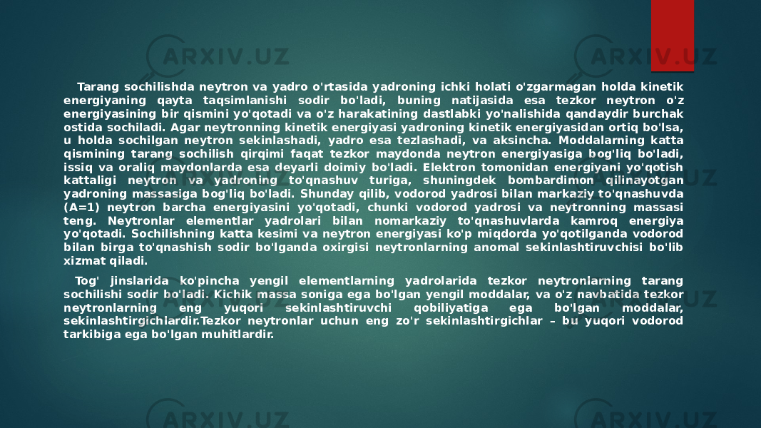  Tarang sochilishda neytron va yadro o&#39;rtasida yadroning ichki holati o&#39;zgarmagan holda kinetik energiyaning qayta taqsimlanishi sodir bo&#39;ladi, buning natijasida esa tezkor neytron o&#39;z energiyasining bir qismini yo&#39;qotadi va o&#39;z harakatining dastlabki yo&#39;nalishida qandaydir burchak ostida sochiladi. Agar neytronning kinetik energiyasi yadroning kinetik energiyasidan ortiq bo&#39;lsa, u holda sochilgan neytron sekinlashadi, yadro esa tezlashadi, va aksincha. Moddalarning katta qismining tarang sochilish qirqimi faqat tezkor maydonda neytron energiyasiga bog&#39;liq bo&#39;ladi, issiq va oraliq maydonlarda esa deyarli doimiy bo&#39;ladi. Elektron tomonidan energiyani yo&#39;qotish kattaligi neytron va yadroning to&#39;qnashuv turiga, shuningdek bombardimon qilinayotgan yadroning massasiga bog&#39;liq bo&#39;ladi. Shunday qilib, vodorod yadrosi bilan markaziy to&#39;qnashuvda (A=1) neytron barcha energiyasini yo&#39;qotadi, chunki vodorod yadrosi va neytronning massasi teng. Neytronlar elementlar yadrolari bilan nomarkaziy to&#39;qnashuvlarda kamroq energiya yo&#39;qotadi. Sochilishning katta kesimi va neytron energiyasi ko&#39;p miqdorda yo&#39;qotilganda vodorod bilan birga to&#39;qnashish sodir bo&#39;lganda oxirgisi neytronlarning anomal sekinlashtiruvchisi bo&#39;lib xizmat qiladi. Tog&#39; jinslarida ko&#39;pincha yengil elementlarning yadrolarida tezkor neytronlarning tarang sochilishi sodir bo&#39;ladi. Kichik massa soniga ega bo&#39;lgan yengil moddalar, va o&#39;z navbatida tezkor neytronlarning eng yuqori sekinlashtiruvchi qobiliyatiga ega bo&#39;lgan moddalar, sekinlashtirgichlardir.Tezkor neytronlar uchun eng zo&#39;r sekinlashtirgichlar – bu yuqori vodorod tarkibiga ega bo&#39;lgan muhitlardir. 