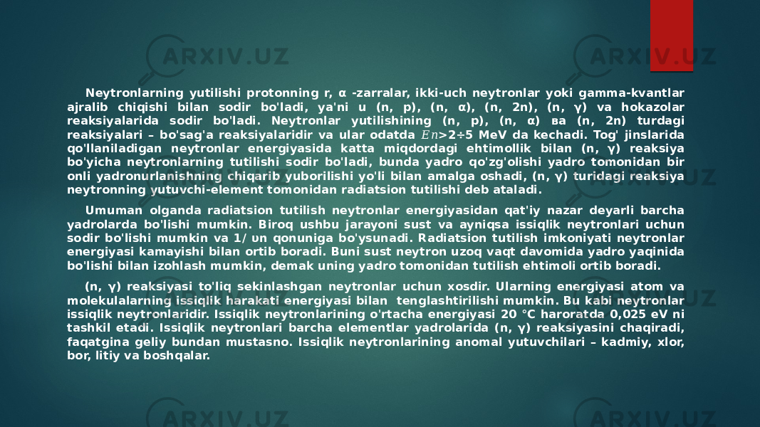  Neytronlarning yutilishi protonning r, α -zarralar, ikki-uch neytronlar yoki gamma-kvantlar ajralib chiqishi bilan sodir bo&#39;ladi, ya&#39;ni u (n, p), (n, α), (n, 2n), (n, γ) va hokazolar reaksiyalarida sodir bo&#39;ladi. Neytronlar yutilishining (n, p), (n, α) ва (n, 2n) turdagi reaksiyalari – bo&#39;sag&#39;a reaksiyalaridir va ular odatda >2÷5 MeV da kechadi. Tog&#39; jinslarida &#55349;&#56376;&#55349;&#56411; qo&#39;llaniladigan neytronlar energiyasida katta miqdordagi ehtimollik bilan (n, γ) reaksiya bo&#39;yicha neytronlarning tutilishi sodir bo&#39;ladi, bunda yadro qo&#39;zg&#39;olishi yadro tomonidan bir onli yadronurlanishning chiqarib yuborilishi yo&#39;li bilan amalga oshadi, (n, γ) turidagi reaksiya neytronning yutuvchi-element tomonidan radiatsion tutilishi deb ataladi. Umuman olganda radiatsion tutilish neytronlar energiyasidan qat&#39;iy nazar deyarli barcha yadrolarda bo&#39;lishi mumkin. Biroq ushbu jarayoni sust va ayniqsa issiqlik neytronlari uchun sodir bo&#39;lishi mumkin va 1/ υn qonuniga bo&#39;ysunadi. Radiatsion tutilish imkoniyati neytronlar energiyasi kamayishi bilan ortib boradi. Buni sust neytron uzoq vaqt davomida yadro yaqinida bo&#39;lishi bilan izohlash mumkin, demak uning yadro tomonidan tutilish ehtimoli ortib boradi. (n, γ) reaksiyasi to&#39;liq sekinlashgan neytronlar uchun xosdir. Ularning energiyasi atom va molekulalarning issiqlik harakati energiyasi bilan tenglashtirilishi mumkin. Bu kabi neytronlar issiqlik neytronlaridir. Issiqlik neytronlarining o&#39;rtacha energiyasi 20 °C haroratda 0,025 eV ni tashkil etadi. Issiqlik neytronlari barcha elementlar yadrolarida (n, γ) reaksiyasini chaqiradi, faqatgina geliy bundan mustasno. Issiqlik neytronlarining anomal yutuvchilari – kadmiy, xlor, bor, litiy va boshqalar. 