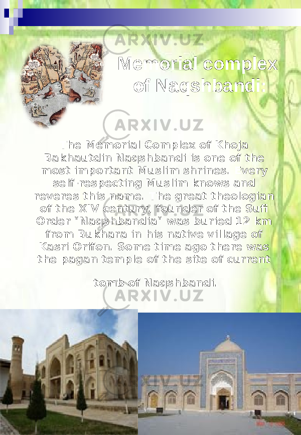 The Memorial Complex of Khoja Bakhautdin Naqshbandi is one of the most important Muslim shrines. Every self-respecting Muslim knows and reveres this name. The great theologian of the XIV century, founder of the Sufi Order &#34;Naqshbandia&#34; was buried 12 km from Bukhara in his native village of Kasri Orifon. Some time ago there was the pagan temple of the site of current tomb of Naqshbandi. Memorial complex of Naqshbandi: 