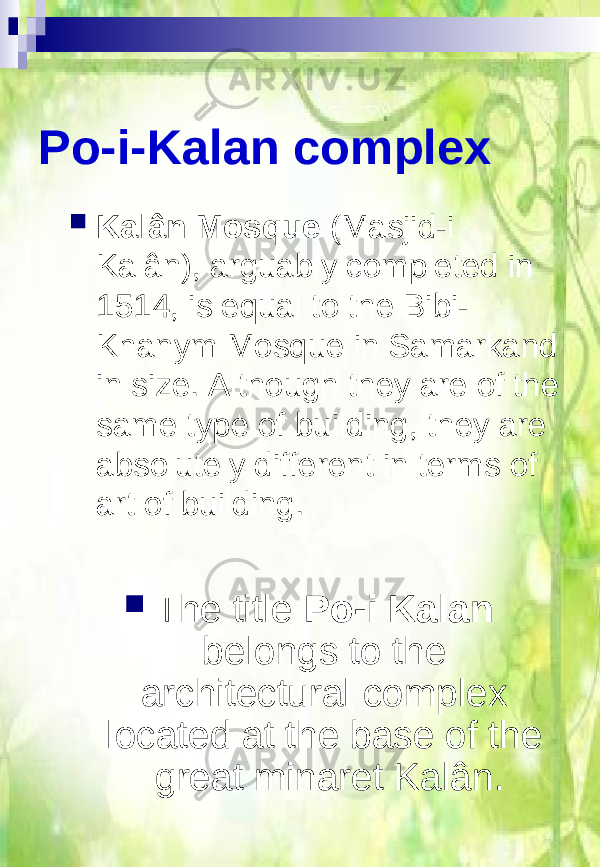 Po-i-Kalan complex  The title Po-i Kalan belongs to the architectural complex located at the base of the great minaret Kalân. Kalân Mosque (Masjid-i Kalân), arguably completed in 1514, is equal to the Bibi- Khanym Mosque in Samarkand in size. Although they are of the same type of building, they are absolutely different in terms of art of building. 
