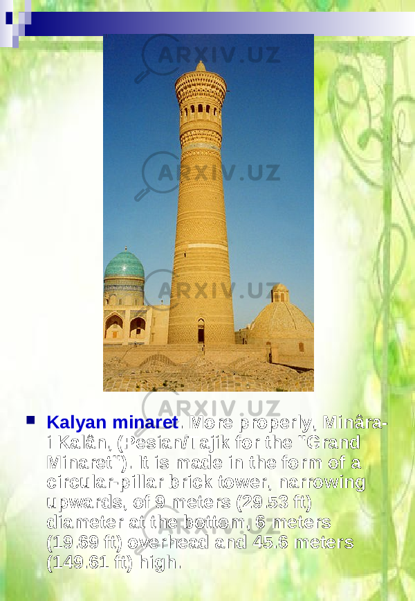  Kalyan minaret . More properly, Minâra- i Kalân, (Pesian/Tajik for the &#34;Grand Minaret&#34;). It is made in the form of a circular-pillar brick tower, narrowing upwards, of 9 meters (29.53 ft) diameter at the bottom, 6 meters (19.69 ft) overhead and 45.6 meters (149.61 ft) high. 