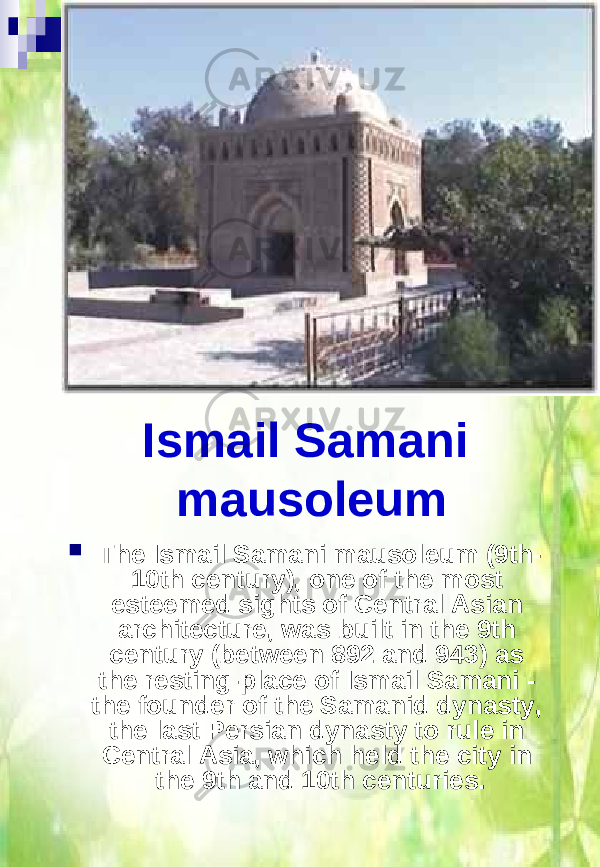Ismail Samani mausoleum  The Ismail Samani mausoleum (9th- 10th century), one of the most esteemed sights of Central Asian architecture, was built in the 9th century (between 892 and 943) as the resting-place of Ismail Samani - the founder of the Samanid dynasty, the last Persian dynasty to rule in Central Asia, which held the city in the 9th and 10th centuries. 