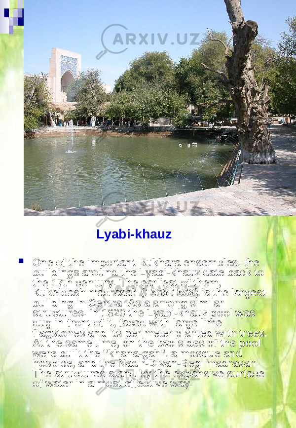  One of the important Bukhara ensembles, the buildings around the Lyabi-khauz date back to the 17th century. The earliest of them, Kukeldash madrasah (1568-1569) is the largest building in Central Asia among similar structures. In 1620 the Lyabi-khauz pool was dug in front of it, faced with large lime flagstones and its perimeter planted with trees. At the same time, on the two sides of the pool were built the &#34;khana-gah&#34;, a mosque and hospice, and the Nadir-Divan-Begi madrasah. The structures stand by the expansive surface of water in a most effective way. Lyabi-khauz 