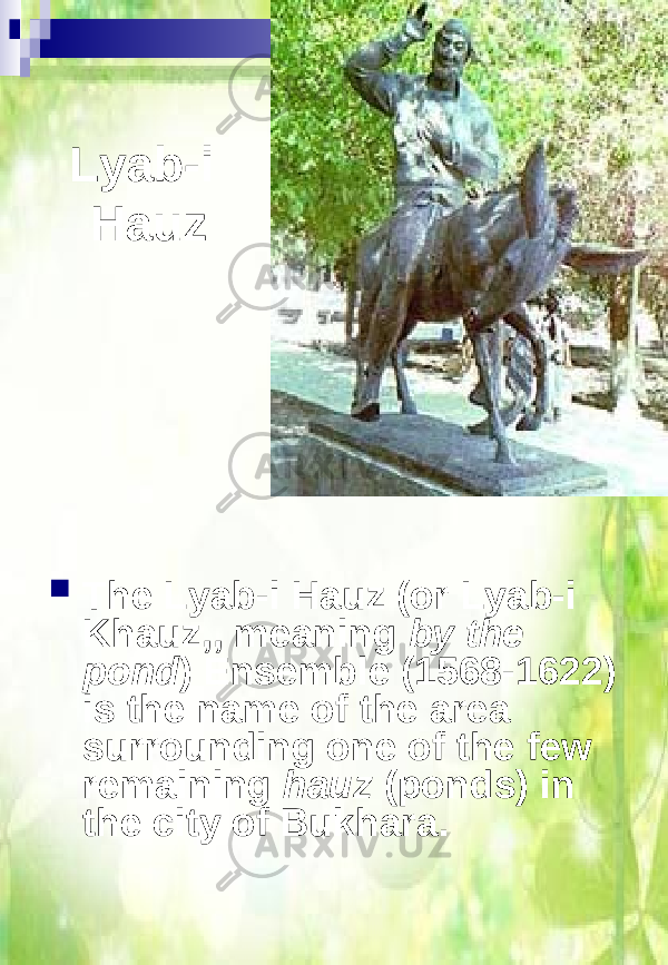 Lyab-i Hauz  The Lyab-i Hauz (or Lyab-i Khauz,, meaning by the pond ) Ensemble (1568-1622) is the name of the area surrounding one of the few remaining hauz (ponds) in the city of Bukhara. 