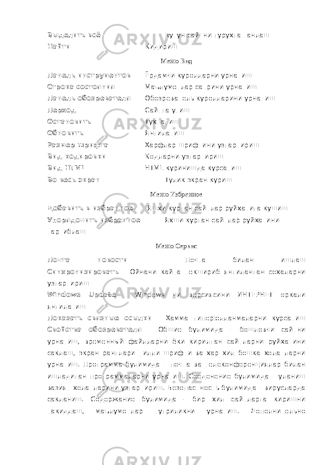 Выделить всё - Бутун сайтни гурухга танлаш Найти - Кидириш Меню Вид Панель инструментов - Ёрдамчи куролларни урнатиш Строка состояния - Маълумотлар сатрини урнатиш Панель обозревателя - Обозреватель куролларини урнатиш Перход - Сайтга утиш Остановить - Тухтатиш Обновить - Янгилатиш Размер шрифта - Харфлар шрифтини узгартириш Вид кодировки - Кодларни узгартириш Вид HTML - HTML куринишда курсатиш Во весь экран - Тулик экран куриш Меню Избранное Добавить в избранное - Яшхи курган сайтлар руйхатига кушиш Упорядочить избранное - Яхши курган сайтлар руйхатини тартиблаш Меню Сервис Почта новости - Почта билан ишлаш Синхронизировать - Ойнани кайта текшириб янгиланган сохаларни узгартириш Windows Update - Windows ни версиясини ИНТЕРНЕТ оркали янгилатиш Показать связные ссылки - Хамма гиперюлланмаларни курсатиш Свойства обозревателя - Обшие булимида – бошловчи сайтни урнатиш, временный файлларни ёки кирилган сайтларни руйхатини саклаш, экран ранглари тилли шрифти ва хар хил бошка холатларни урнатиш. Программа булимида – почта ва телеконференциялар билан ишладиган программаларни урнатиш. Соеденение булимида – уланиш вазият холатларини узгартириш. Безопастность булимида – вирусларда сакланиш. Содержание булимида - бир хил сайтларга киришни такидлаш, маълумотлар тугриликни урнатиш. Дополнительно 