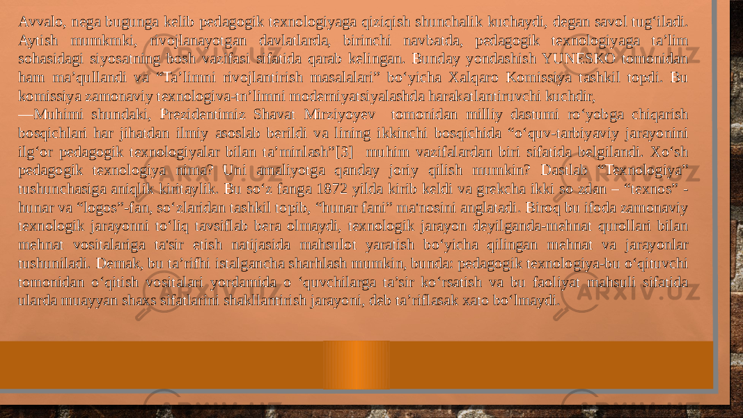 Avvalo, nega bugunga kelib pedagogik texnologiyaga qiziqish shunchalik kuchaydi, degan savol tug‘iladi. Aytish mumkmki, rivojlanayotgan davlatlarda, birinchi navbatda, pedagogik texnologiyaga ta’lim sohasidagi siyosatning bosh vazifasi sifatida qarab kelingan. Bunday yondashish YUNESKO tomonidan ham ma’qullandi va “Ta’limni rivojlantirish masalalari” bo‘yicha Xalqaro Komissiya tashkil topdi. Bu komissiya zamonaviy texnologiva-tn’limni moderniyatsiyalashda harakatlantiruvchi kuchdir, — Muhimi shundaki, Prezidentimiz Shavat Mirziyoyev tomonidan milliy dastumi ro‘yobga chiqarish bosqichlari har jihatdan ilmiy asoslab berildi va lining ikkinchi bosqichida “o‘quv-tarbiyaviy jarayonini ilg‘or pedagogik texnologiyalar bilan ta’minlash”[3] muhim vazifalardan biri sifatida belgilandi. Xo‘sh pedagogik texnologiya nima? Uni amaliyotga qanday joriy qilish mumkin? Dastlab “Texnologiya” tushunchasiga aniqlik kiritaylik. Bu so‘z fanga 1872 yilda kirib keldi va grekcha ikki so zdan – “texnos” - hunar va “logos”-fan, so‘zlaridan tashkil topib, “hunar fani” ma&#39;nosini anglatadi. Biroq bu ifoda zamonaviy texnologik jarayonni to‘liq tavsiflab bera olmaydi, texnologik jarayon deyilganda-mehnat qurollari bilan mehnat vositalariga ta&#39;sir etish natijasida mahsulot yaratish bo‘yicha qilingan mehnat va jarayonlar tushuniladi. Demak, bu ta’rifhi istalgancha sharhlash mumkin, bunda: pedagogik texnologiya-bu o‘qituvchi tomonidan o‘qitish vositalari yordamida o ‘quvchilarga ta’sir ko‘rsatish va bu faoliyat mahsuli sifatida ularda muayyan shaxs sifatlarini shakllantirish jarayoni, deb ta’riflasak xato bo‘lmaydi. 