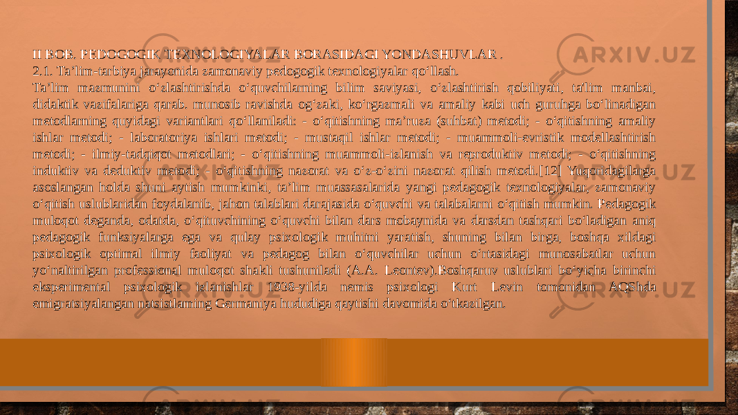 II BOB. PEDOGOGIK TEXNOLOGIYALAR BORASIDAGI YONDASHUVLAR . 2.1. Ta’lim-tarbiya jarayonida zamonaviy pedogogik texnologiyalar qo‘llash. Ta’lim mazmunini o‘zlashtirishda o‘quvchilarning bilim saviyasi, o‘zlashtirish qobiliyati, ta&#39;lim manbai, didaktik vazifalariga qarab. munosib ravishda og‘zaki, ko‘rgazmali va amaliy kabi uch guruhga bo‘linadigan metodlarning quyidagi variantlari qo‘llaniladi: - o‘qitishning ma’ruza (suhbat) metodi; - o‘qitishning amaliy ishlar metodi; - laboratoriya ishlari metodi; - mustaqil ishlar metodi; - muammoli-evristik modellashtirish metodi; - ilmiy-tadqiqot metodlari; - o‘qitishning muammoli-izlanish va reproduktiv metodi; - o‘qitishning induktiv va deduktiv metodi; - o‘qitishning nazorat va o‘z-o‘zini nazorat qilish metodi.[12] Yuqoridagilarga asoslangan holda shuni aytish mumkinki, ta’lim muassasalarida yangi pedagogik texnologiyalar, zamonaviy o‘qitish uslublaridan foydalanib, jahon talablari darajasida o‘quvchi va talabalarni o‘qitish mumkin. Pedagogik muloqot deganda, odatda, o‘qituvchining o‘quvchi bilan dars mobaynida va darsdan tashqari bo‘ladigan aniq pedagogik funksiyalarga ega va qulay psixologik muhitni yaratish, shuning bilan birga, boshqa xildagi psixologik optimal ilmiy faoliyat va pedagog bilan o‘quvchilar uchun o‘rtasidagi munosabatlar uchun yo‘naltirilgan professional muloqot shakli tushuniladi (A.A. Leontev).Boshqaruv uslublari bo‘yicha birinchi eksperimental psixologik izlanishlar 1938-yilda nemis psixologi Kurt Levin tomonidan AQShda emigratsiyalangan natsistlaming Germaniya hududiga qaytishi davomida o‘tkazilgan. 