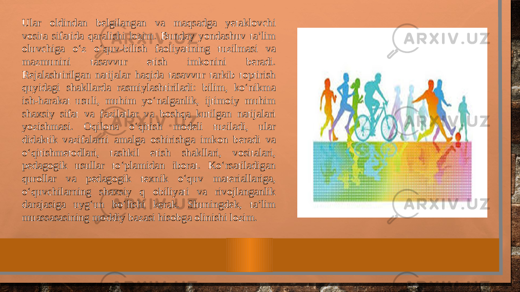 Ular oldindan belgilangan va maqsadga yetaklovchi vosita sifatida qaralishi lozim. Bunday yondashuv ta’lim oluvchiga o‘z o‘quv-bilish faoliyatining tuzilmasi va mazmunini tasavvur etish imkonini beradi. Rejalashtirilgan natijalar haqida tasavvur tarkib toptirish quyidagi shakllarda rasmiylashtiriladi: bilim, ko‘nikma ish-harakat usuli, muhim yo‘nalganlik, ijtimoiy muhim shaxsiy sifat va fazilatlar va boshqa kutilgan natijalari yozishmasi. Oqilona o‘qitish modeli tuziladi, ular didaktik vazifalarni amalga oshirishga imkon beradi va o‘qitishmetodlari, tashkil etish shakllari, vositalari, pedagogik usullar to‘plamidan iborat. Ko‘rsatiladigan qurollar va pedagogik texnik o‘quv materiallariga, o‘quvchilarning shaxsiy q obiliyati va rivojlanganlik darajasiga uyg‘un bo‘lishi kerak. Shuningdek, ta’lim muassasasining moddiy bazasi hisobga olinishi lozim. 