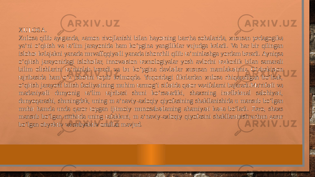 XULOSA. Xulosa qilib aytganda, zamon rivojlanishi bilan hayotning barcha sohalarida, xususan pedagogika ya’ni o‘qitish va ta’lim jarayonida ham ko‘pgina yangiliklar vujudga keladi. Va har bir qilingan islohot kelajakni yanada muvaffqqiyatli yanada ishonchli qilib ta’minlashga yordam beradi. Ayniqsa o‘qitish jarayonidagi islohotlar, innovatsion texnologiyalar yosh avlodni tezkorlik bilan samarali bilim olishlarini ta’minlab beradi va bu ko‘pgina davlatlar xususan mamlakatimiz O‘zbekiston tajribasida ham o‘z isbotini topib kelmoqda. Yuqoridagi fikrlardan xulosa chiqaradigan bo‘lsak, o‘qitish jarayoni bilish faoliyatining muhim tarmog‘i sifatida qator vazifalarni bajaradi.Ma&#39;rifatli va madaniyatli dunyonig ta’lim tajribasi shuni ko‘rsatadiki, shaxsning intellektual salohiyati, dunyoqarashi, shuningdek, uning m a’naviy-axloqiy qiyofasining shakllanishida u mansub bo‘lgan muhit hamda unda qaror topgan ijtimoiy munosabatlaming ahamiyati katta bo‘ladi. Zero, shaxs mansub bo‘lgan muhitda uning tafakkuri, m a’naviy-axloqiy qiyofasini shakllantirish uchun zarur bo‘lgan obyektiv va subyektiv omillar mavjud. 