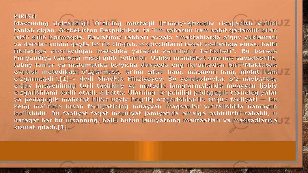 KIRISH Mavzuning dolzarbligi. O‘zining mustaqil ijtimoiy-iqtisodiy rivojlanish yo‘lini tanlab olgan. O‘zbekiston Respublikasi ta ’lim sohasini ham sobit qadamlik bilan isloh qilib bormoqda. Davlatimiz rahbari avvalo “maktablarda o‘quv yuklamasi va darslar sonini qayta ko‘rib chiqish, o‘quvchilarni faqat yodlashga emas, balki fikrlashga chorlaydigan metodika yaratish zarurligini ta’kidladi”. Bu borada Finlyandiya tajribasi misol qilib keltirildi. Ushbu mamlakat umumiy savodxonlik, tabiiy fanlar va matematika bo‘yicha dunyoda eng ilg‘orlardan biri.“Maktabda o‘qitish metodikasi o‘zgarmasa, ta’lim sifati ham, mazmuni ham, muhit ham o‘zgarmaydi”,[1] – dedi Shavkat Mirziyoyev. Bu yondashuvlar, o‘z navbatida, o‘quv jarayonining turli tashkiliy va metodik jamg‘armalarida muayyan ijobiy o‘zgarishlami sodir etadi, albatta. Ularning ko‘pchiligi pedagogik texnologiyalar va pedagogik mahorat bilan uzviy bog‘liq o‘zgarishlardir. O‘quv faoliyati — bu keng ma’noda inson faoliyatining muayyan maqsadlar yo‘nalishida namoyon bo‘lishidir. Bu faoliyat faqat insoniyat jamiyatida amalga oshirilishi sababli, u nafaqat har bir insonning, balki butun jamiyatning manfaatlari va maqsadlariga xizmat qiladi.[1]. 