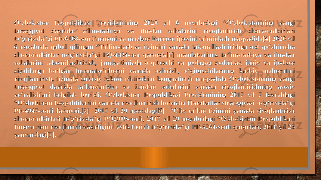 O‘zbekiston Respublikasi Prezidentining 2020 yil 6 noyabrdagi “O‘zbekistonning yangi taraqqiyot davrida ta’lim-tarbiya va ilm-fan sohalarini rivojlantirish chora-tadbirlari to‘g‘risida”gi PF-6108-son Farmoni va mazkur Farmon ijrosini ta’minlash maqsadida[4] 2020 yil 6 noyabrda qabul qilingan “Ta’lim-tarbiya tizimini yanada takomillashtirishga oid qo‘shimcha chora-tadbirlar to‘g‘risida”gi PQ-4884-son qarorda[8] mamlakatimiz ta’lim-tarbiya va ilm-fan sohalarini takomillashtirish, jamiyatimizda o‘qituvchi va pedagog xodimlar, ilmiy va ijodkor ziyolilarga bo‘lgan hurmat-e’tiborni yanada oshirish, o‘qituvchilarning kasbiy mahoratini rivojlantirish, tizimda xususiy sektor ishtirokini kengaytirish maqsadida O‘zbekistonning yangi taraqqiyot davrida ta’lim-tarbiya va ilm-fan sohalarini yanada rivojlantirishning asosiy yo‘nalishlari belgilab berildi. O‘zbekiston Respublikasi Prezidentining 2017 yil 7 fevraldagi “O‘zbekiston Respublikasini yanada rivojlantirish bo‘yicha Harakatlar strategiyasi to‘g‘risida”gi PF-4947-sonli farmoni,[5] 2017 yil 20 apreldagi[6] “Oliy ta’lim tizimini yanada rivojlantirish chora-tadbirlari to‘g‘risida”gi PQ2909-sonli, 2017 yil 29 noyabrdagi “O‘zbekiston Respublikasi Innovatsion rivojlanish vazirligini tashkil etish to‘g‘risida”gi PF-5264-sonli qarorlari, 2018 yil 25 yanvardagi[7]. 