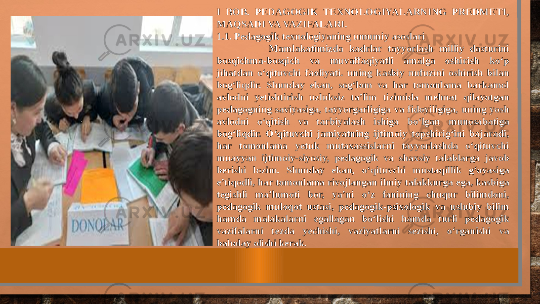 I BOB. PEDAGOGIK TEXNOLOGIYALARNING PREDMETI, MAQSADI VA VAZIFALARI. 1.1. Pedagogik texnologiyaning umumiy asoslari Mamlakatimizda kadrlar tayyorlash milliy dasturini bosqichma-bosqich va muvaffaqiyatli amalga oshirish ko‘p jihatdan o‘qituvchi faoliyati. uning kasbiy nufuzini oshirish bilan bog‘liqdir. Shunday ekan, sog‘lom va har tomonlama barkamol avlodni yetishtirish uzluksiz ta’lim tizimida mehnat qilayotgan pedagogning saviyasiga, tayyorgarligiga va fidoyiligiga, uning yosh avlodni o‘qitish va tarbiyalash ishiga bo‘lgan munosabatiga bog‘liqdir. O‘qituvchi jamiyatning ijtimoiy topshirig‘ini bajaradi, har tomonlama yetuk mutaxassislarni tayyorlashda o‘qituvchi muayyan ijtimoiy-siyosiy, pedagogik va shaxsiy talablarga javob berishi lozim. Shunday ekan, o‘qituvchi mustaqillik g‘oyasiga e’tiqodli, har tomonlama rivojlangan ilmiy tafakkurga ega, kasbiga tegishli ma’lumoti bor, ya’ni o‘z fanining chuqur bilimdoni, pedagogik muloqot ustasi, pedagogik-psixologik va uslubiy bilim hamda malakalarni egallagan bo‘lishi hamda turli pedagogik vazifalarni tezda yechishi, vaziyatlarni sezishi, o‘rganishi va baholay olishi kerak. 