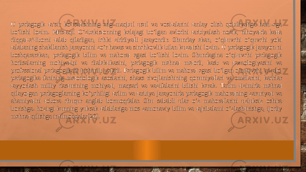 U pedagogik ta’sir ko‘rsatishning eng maqbul usul va vositalarini tanlay olish qobiliyatiga ham ega bo‘lishi lozim. Mustaqil O‘zbekistonning kelajagi bo‘lgan avlodni tarbiyalash nozik, nihoyatda katta diqqat-e’tiborni talab qiladigan, ichki ziddiyatli jarayondir. Shunday ekan, o‘qituvchi o‘quvchi yoki talabaning shakllanish jarayonini zo‘r havas va sinchkovlik bilan kuzatishi lozim. U pedagogik jarayon ni boshqararekan, pedagogik bilim va mahorat egasi bo‘lishi lozim. Shundagina o‘qituvchi pedagogik hodisalarning mohiyatini va dialektikasini, pedagogik mehnat metodi, kasb va texnologiyasini va professional pedagogikani tushunib yetadi. Pedagogik bilim va mahorat egasi bo‘lgan o‘qituvchi, awalo, pedagogika fanining metodologik asoslarini, shaxs rivojlanishining qonuniyatlari va omillarini, kadrlar tayyorlash milliy dasturining mohiyati, maqsad va vazifalarini bilishi kerak. Ta&#39;lim tizimida mehnat qilayotgan pedagoglarning ko‘pchiligi ta&#39;lim va tarbiya jarayonida pedagogik mahoratning zaruriyati va ahamiyatini tobora chuqur anglab bormoqdalar. Shu sababli ular o‘z mahoratlarini uzluksiz oshira borishga. hozirgi kunning yuksak talablariga mos zamonaviy bilim va tajribalami o‘zlashtirishga, ijodiy mehnat qilishga intilmoqdalar[26]. 