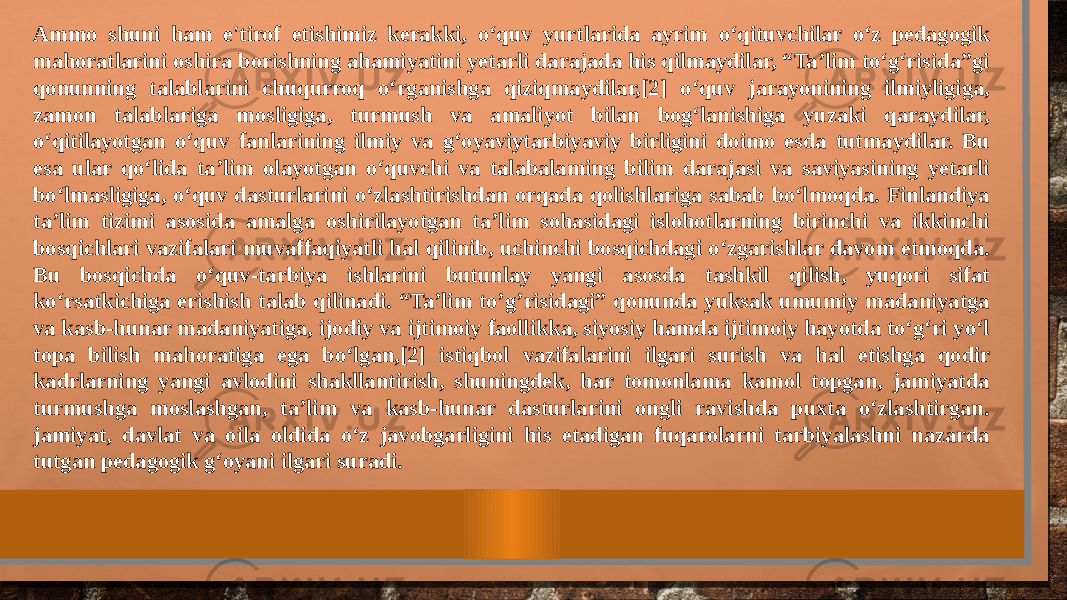 Ammo shuni ham e&#39;tirof etishimiz kerakki, o‘quv yurtlarida ayrim o‘qituvchilar o‘z pedagogik mahoratlarini oshira borishning ahamiyatini yetarli darajada his qilmaydilar, “Ta’lim to‘g‘risida”gi qonunning talablarini chuqurroq o‘rganishga qiziqmaydilar,[2] o‘quv jarayonining ilmiyligiga, zamon talablariga mosligiga, turmush va amaliyot bilan bog‘lanishiga yuzaki qaraydilar, o‘qitilayotgan o‘quv fanlarining ilmiy va g‘oyaviytarbiyaviy birligini doimo esda tutmaydilar. Bu esa ular qo‘lida ta’lim olayotgan o‘quvchi va talabalaming bilim darajasi va saviyasining yetarli bo‘lmasligiga, o‘quv dasturlarini o‘zlashtirishdan orqada qolishlariga sabab bo‘lmoqda. Finlandiya ta’lim tizimi asosida amalga oshirilayotgan ta’lim sohasidagi islohotlarning birinchi va ikkinchi bosqichlari vazifalari muvaffaqiyatli hal qilinib, uchinchi bosqichdagi o‘zgarishlar davom etmoqda. Bu bosqichda o‘quv-tarbiya ishlarini butunlay yangi asosda tashkil qilish, yuqori sifat ko‘rsatkichiga erishish talab qilinadi. “Ta’lim to’g’risidagi” qonunda yuksak umumiy madaniyatga va kasb-hunar madaniyatiga, ijodiy va ijtimoiy faollikka, siyosiy hamda ijtimoiy hayotda to‘g‘ri yo‘l topa bilish mahoratiga ega bo‘lgan,[2] istiqbol vazifalarini ilgari surish va hal etishga qodir kadrlarning yangi avlodini shakllantirish, shuningdek, har tomonlama kamol topgan, jamiyatda turmushga moslashgan, ta’lim va kasb-hunar dasturlarini ongli ravishda puxta o‘zlashtirgan. jamiyat, davlat va oila oldida o‘z javobgarligini his etadigan fuqarolarni tarbiyalashni nazarda tutgan pedagogik g‘oyani ilgari suradi. 