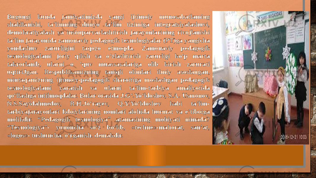 Bugungi kunda jamiyatimizda yangi ijtimoiy munosabatlaming shakllanishi, ta’limning dunyo ta’lim tizimiga integratsiyalashuvi, demokratiyalash va insonparvarlashtirish jarayonlarining rivojlanishi ta’lim jarayonida zamonaviy pedagogik texnologiyalar (PT)ga yangicha yondashuv zarurligini taqozo etmoqda. Zamonaviy pedagogik texnologiyalami joriy qilish va o‘zlashtirish zarurligi ko‘p marta takrorlanib, ularni o ‘quv muassasalariga olib kirish zarurati uqtiriJgan. Respublikamizning taniqli olimlari ilmiy asoslangan, mintaqamizning ijtimoiy-pedagogik sharoitiga moslashgan pedagogik texnologiyalami yaratish va ularni ta’lim-tarbiya amaliyotida qo‘llashga intilmoqdalar. Bular orasida J.G‘.Yo‘ldoshev, S.A. Usmonov, N.S.Sayidahmedov, R.H.Jo‘rayev, Q.Y.Yo‘ldoshev kabi ta’lim- tarbiyajarayonlari fidoiylarining nomlari alohida hurmat va e’tiboiga molikdir. “Pedagogik texnologiya” atamasining mohiyati nimada? “Texnologiya”- yunoncha so‘z bo‘lib, «techne»-mahorat, san’at, «logos»- tushuncha, o‘rganish. demakdir. 