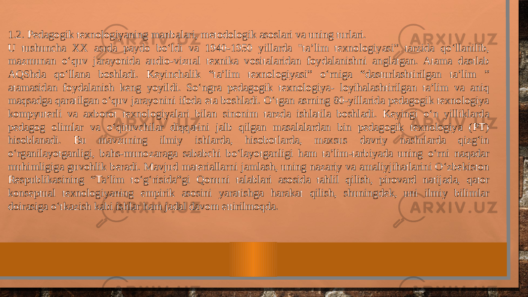 1.2. Pedagogik texnologiyaning manbalari, metodologik asoslari va uning turlari. U tushuncha XX asrda paydo bo‘ldi va 1940-1950 yillarda &#34;ta’lim texnologiyasi” tarzida qo‘llanilib, mazmunan o‘quv jarayonida audio-vizual texnika vositalaridan foydalanishni anglatgan. Atama dastlab AQShda qo‘llana boshladi. Keyinchalik “ta’lim texnologiyasi” o‘rniga “dasturlashtirilgan ta’lim ” atamasidan foydalanish keng yoyildi. So‘ngra pedagogik texnologiya- loyihalashtirilgan ta’lim va aniq maqsadga qaratilgan o‘quv jarayonini ifoda eta boshladi. O‘tgan asrning 80-yillarida pedagogik texnologiya kompyuterli va axborot texnologiyalari bilan sinonim tarzda ishlatila boshladi. Keyingi o‘n yilliklarda pedagog olimlar va o‘qituvchilar diqqatini jalb qilgan masalalardan bin pedagogik texnologiya (PT) hisoblanadi. Bu mavzuning ilmiy ishlarda, hisobotlarda, maxsus davriy nashrlarda qizg‘in o‘rganilayotganligi, bahs-munozaraga sababchi bo‘layotganligi ham ta’lim-tarbiyada uning o‘rni naqadar muhimligiga guvohlik beradi. Mavjud materiallarni jamlash, uning nazariy va amaliyjihatlarini O‘zbekiston Respublikasining “Ta’lim to‘g‘risida”gi Qonuni talablari asosida tahlil qilish, pirovard natijada, qator konseptual texnologiyaning empirik asosini yaratishga harakat qilish, shuningdek, uni ilmiy bilimlar doirasiga o‘tkazish kabi ishlar ham jadal davom ettirilmoqda. 