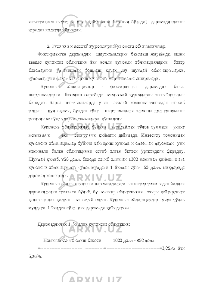 инвестицион сифат ва уни қайтариши бир хил бўлади) даромадлиликни эгрилик холатда кўринган. 3 . Тахлилни асосий қуроллари:Купонсиз облигациялар. Фиксирланган даромадли шартномаларни бахолаш жараёнда, ишни аввало купонсиз облигация ёки нолли купонли облигацияларни бозор бохоларини ў рганишдан бошлаш керак .Бу шундай облигацияларки, тўловлар уни фа қ ат қайтариш куни бир марта амалга оширилади. Купонсиз облигациялар - фиксирланган даромадли барча шартномаларни бахолаш жараёнда молиявий қуролларни асосийларидан биридир. Барча шартномаларда унинг асосий компонентларидан таркиб топган - пул оқими, бундан сўнг шартномадаги алохида пул тушумини тахлили ва сўнг уларни суммала ри қўшилади. Купонсиз облигациялар бўйича кутилаётган тўлов суммаси унинг номинали ёки оширувчи қиймати дейилади. Инвестор томонидан купонсиз облигациялар бўйича қайтариш кунидаги олаётган даромади уни номинали билан облигацияни сотиб олган бахоси ўртасидаги фарқдир. Шундай қилиб, 950 долл. бахода сотиб олинган 1000 номинал қийматга эга купонсиз облигациялар тўлов муддати 1 йилдан сўнг 50 долл. миқдорида даромад келтиради. Купонсиз облигацияларни д аромадлилиги- инвестор томонидан йиллик даромадлилик ставкаси бўлиб, бу мазкур облигацияни охири қайтаргунга қ адар эгалик қилган ва сотиб олган. Купонсиз облигациялар учун тўлов муддати 1 йилдан сўнг уни даромади қ уйидагича: Даромадлилик 1- йиллик купонсиз облигация: Номинал-сотиб олиш бахоси 1000 долл - 950 долл =--------------------------- ------------=----------------------------------=0,0526 ёки 5,26%. 