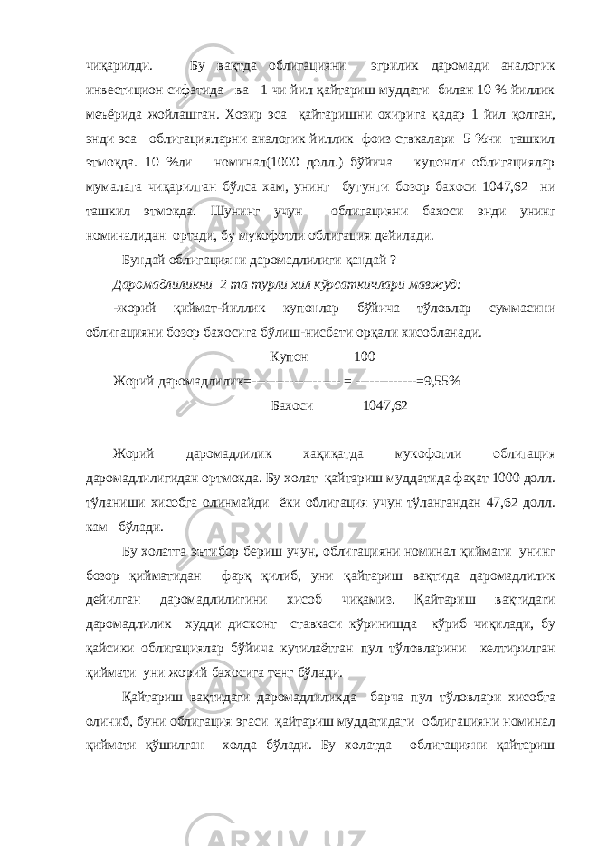 чиқарилди. Бу вақтда облигацияни эгрилик даромади аналогик инвестицион сифатида ва 1 чи йил қайтариш муддати билан 10 % йиллик меъ ё рида жойлашган. Хозир эса қайтаришн и охирига қ адар 1 йил қ олган, энди эса облигацияларни аналогик йиллик фоиз ствкалари 5 %ни ташкил этмо қ да. 10 %ли номинал(1000 долл.) бўйича купонли облигациялар мумала г а чиқарилган бўлса хам, унинг бугунги бозор бахоси 1047,62 ни ташкил этмокда. Шунинг учун облигацияни бахоси энди унинг номиналидан ортади, бу мукофотли облигация дейилади. Бундай облигацияни даромадлилиги қандай ? Даромадлиликни 2 та турли хил кўрсаткичлари мавжуд: -жорий қиймат-йиллик купонлар бўйича тўловлар суммасини облигацияни бозор бахосига бўлиш-нисбати орқали хисобланади. Купон 100 Жорий даромадлилик=------------------- = -------------=9,55% Бахоси 1047,62 Жорий даромадлилик хақиқатда мукофотли облигация даромадлилигидан ортмокда. Бу холат қайтариш муддатида фақат 1000 долл. тўланиши хисобга олинмайди ёки облигация учун тўлангандан 47,62 долл. кам бўлади. Бу холатга эътибор бериш учун, облигацияни номинал қиймати унинг бозор қийматидан фарқ қилиб, уни қайтариш вақтида даромадлилик дейилган даромадлилигини хисоб чиқамиз. Қайтариш вақтидаги даромадлилик худди дисконт ставкаси кўринишда кўриб чиқилади, бу қайсики облигациялар бўйича кутилаётган пул тўловларини келтирилган қиймати уни жорий бахосига тенг бўлади. Қайтариш вақтидаги даромадлиликда барча пул тўловлари хисобга олиниб, буни облигация эгаси қайтариш муддатидаги облигацияни номинал қиймати қўшилган холда бўлади. Бу холатда облигацияни қайтариш 