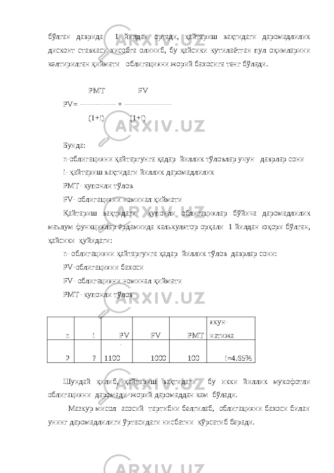 бўлган давр и да 1 йилдан ортади, қайтариш вақтидаги даромадлилик дисконт ставкаси хисобга олиниб, бу қайсики кутилаётган пул оқимларини келтирилган қиймати облигацияни жорий бахосига тенг бўлади. PMT FV PV= -------------- + ------------------ (1+i) (1+i) Бунда : n- облигацияни қайтаргунга қ адар йиллик тўлов лар учун даврлар сони i- қайтариш вақтидаги йиллик даромадлилик PMT- купонли тўлов FV- облигацияни номинал қиймати Қайтариш вақтидаги купонли облигациялар бўйича даромадлилик маълум функциялар ёрдамиида калькулятор орқали 1 йилдан юқори бўлган , қайсики қуйидаги : n- облигацияни қайтаргунга қ адар йиллик тўлов даврлар сони : PV-облигацияни бахоси FV- облигацияни номинал қиймати PMT- купонли тўлов n i PV FV РМТ якун- натижа 2 ? - 1100 1000 100 i=4.65% Шундай қилиб, қайтариш вақтидаги бу и кки йиллик мукофотли облигацияни даромади жорий даромаддан кам бўлади. Мазкур мисол асосий тартибни белгилаб, облигацияни бахоси билан унинг даромадлилиги ўртасидаги нисбатни кўрсатиб беради. 