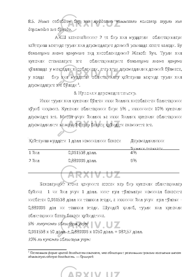 8.5. Нима сабабдан бир хил муддатли кимматли когозлар турли хил даромадга эга бўлади. АКШ казначейининг 2 та бир хил муддатли облигациялари кайтариш вактида турли хил даромадларга доимий равишда юзага келади. Бу бахоларни ягона қонунига зид хисобланадими? Жавоб: йук. Турли хил купонли ставкаларга эга облигацияларига бахоларни ягона қонуни қўллашда у мақсадли хисобланади, агар эгри даромадлилик доимий бўлмаса, у холда бир хил муддатли облигациялар қайтариш вақтида турли хил даромадларга эга бўлади 3 . 8. Купонли даромадга таъсир. Икки турли хил купонли бўлган икки йиллик хисобланган болигацияни кўриб чиқамиз. Купонли облигацияни бири 5% , иккинчиси 10% купонли даромадга эга. Мисол учун йиллик ва икки йиллик купонли облигацияни даромадлилиги ва жорий бозор бахоси қуйидаги ахамиятга эга. Қайтариш муддати 1 долл номиналини бахоси Даромадлиликни йиллик ставкаси 1 йил 2 йил 0,961538 долл. 0,889996 долл. 4% 6% Бахоларнинг ягона қонунига асосан хар бир купонли облигациялар буйича 1 чи йил учун 1 долл. нинг пул тўловлари номинал бахосига нисбатан 0,961538 долл ни ташкил этади, а иккинчи йил учун пул тўлови - 0,889996 дол ни ташкил этади. Шундай қилиб, турли хил купонли облигацияни бозор бахоси қуйидагича. 5%- ликупонли облигация учун: 0,961538 х 50 долл. + 0,889996 х 1050 долл. = 982,57 долл. 10% ли купонли облигация учун: 3 Постоянная форма кривой доходности означает, что облигации с различными сроками погашения имеют одинаковую годовую доходность. — Прим ред. 