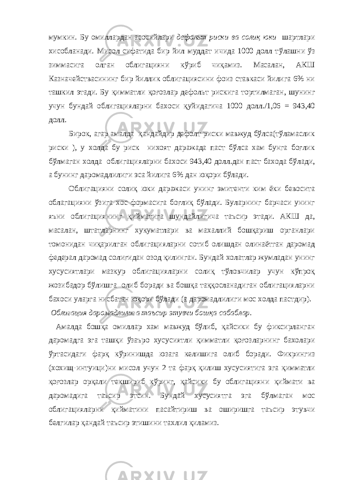 мумкин. Бу омиллардан асосийлари дефольт риски ва соли қ юки шартлари хисобланади. Мисол сифатида бир йил муддат ичида 1000 долл т ў лашни ў з зиммасига олган облигацияни к ў риб чи қ амиз. Масалан, АКШ Казначействасининг бир йиллик облигациясини фоиз ставкаси йилига 6% ни ташки л этади. Бу қимматли қоғозлар дефольт риски га тортилмаган, шунинг учун бундай облигацияларни бахоси қ уйидагича 1000 долл./1,06 = 943,40 долл. Бирок, агар амалда қандайдир дефолт риски мавжуд бўлса(тўламаслик риски ), у холда бу риск нихоят даражада паст бўлса хам бунга боғлик бўлмаган холда облигацияларни бахоси 943,40 долл.дан паст бахода бўлади, а бунинг даромадлилиги эса йилига 6% дан юқори бўлади. Облигацияни солиқ юки даражаси унинг эмитенти ким ёки бевосита облагацияни ўзига хос формасига боғлиқ бўлади. Буларнинг барчаси унинг яъни облигациянинг қийматига шундайлигича таъсир этади. АКШ да, масалан, штатларнинг хукуматлари ва махаллий бошқариш органлари томонидан чиқарилган облигацияларни сотиб олишдан олинаётган даромад федерал даромад солиғидан озод қилинган. Бундай холатлар жумладан унинг хусусиятлари мазкур облигацияларни солиқ тўловчилар учун кўпроқ жозибадор бўлишга олиб боради ва бошқа таққосланадиган облигацияларни бахоси уларга нисбатан юқори бўлади (а даромадлилиги мос холда пастдир). Облигация даромадлилига таъсир этувчи бош қ а сабаблар. Амалда бош қ а омиллар хам мавжуд б ў либ, қ айсики бу фиксирланган даромадга эга таш қ и ў заъро хусусиятли қимматли қоғоз ларнинг бахолари ў ртасидаги фар қ кўринишда юзага келишига олиб боради. Ф икрингиз (хохищ-интуици) ни мисол учун 2 та фар қ қ илиш хусусиятига эга қимматли қоғоз лар ор қ али текшириб к ў ринг, қ айсики бу облигацияни қ иймати ва даромадига таъсир этсин. Бундай хусусиятга эга б ў лмаган мос облигацияларни қ ийматини пасайтириш ва оширишга таъсир этувчи белгилар қ андай таъсир этишини тахлил қ иламиз. 