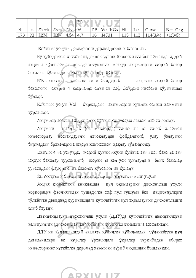 Hi lo Stock Sym Div Yid % PE Vol 100s Hi Lo Close Net Chg 123 93 IBM IBM 4.84 4.2 16 14591 115 113 114(3/4) +1(3/8) Кейинги устун - девидендни даромадлилиги берилган. Бу қуйидагича хисобланади- девиденди йиллик хисобланаётганда оддий акцияга тўланаётган девиденд-суммаси мазкур акцияларни жорий бозор бахосига бўлинади ва фоиз кўринишда бўлади. P/E акциянинг коэфицент и ни билдириб – акцияни жорий бозор бахосини охирги 4 кварталда олинган соф фойдага нисбати кўрин ишда бўл ади. Кейинги устун Vol биржадаги акцияларни кунлик сотиш хажмини кўрсатади. Акциялар асосан 100 доналик бўйича стандарт лоток лаб сотилади. Акцияни майдалаб ( оз миқдорда ) сотаётган ва сотиб олаётган инвесторлар ностандартли лотоклардан фойдаланиб, улар ўзларини биржадаги брокеларига юқори комиссион ҳ а қ лар т ў лайдилар. Охирги 4 та устун да, жорий кунни якуни бўйича энг паст бахо ва энг юқори бахолар кўрсатилиб, жорий ва келгуси кунлардаги ёпик бахолар ўртасидаги фарқ ва ёпик бахолар кўрсатилган бўлади. 13. Акцияни бахолаш: девидендларни дисконтлаш усули Акция қийматини аниқлашда пул оқимларини дисконтлаш усули корпорация фаолиятидан тушадиган соф пул тушуми ёки акционерларга т ў лаётган девиденд кўринишдаги кутилаётган пул оқимларини дисконтлашга олиб боради. Девидендларни дисконтлаш усули (ДДУ) да кутилаётган девиденларни келтирилган (дисконтланган) қиймати кўриниш қийматига асосланади. ДДУ ни қўллаш оддий акцияга қўйилган қўйилмадан т ў ланаётган пул девидендлари ва к у рслар ўртасидаги фарқлар таркибидан иборат инвесторнинг кутаётган даромад хажмини кўриб чиқишдан бошланади. 