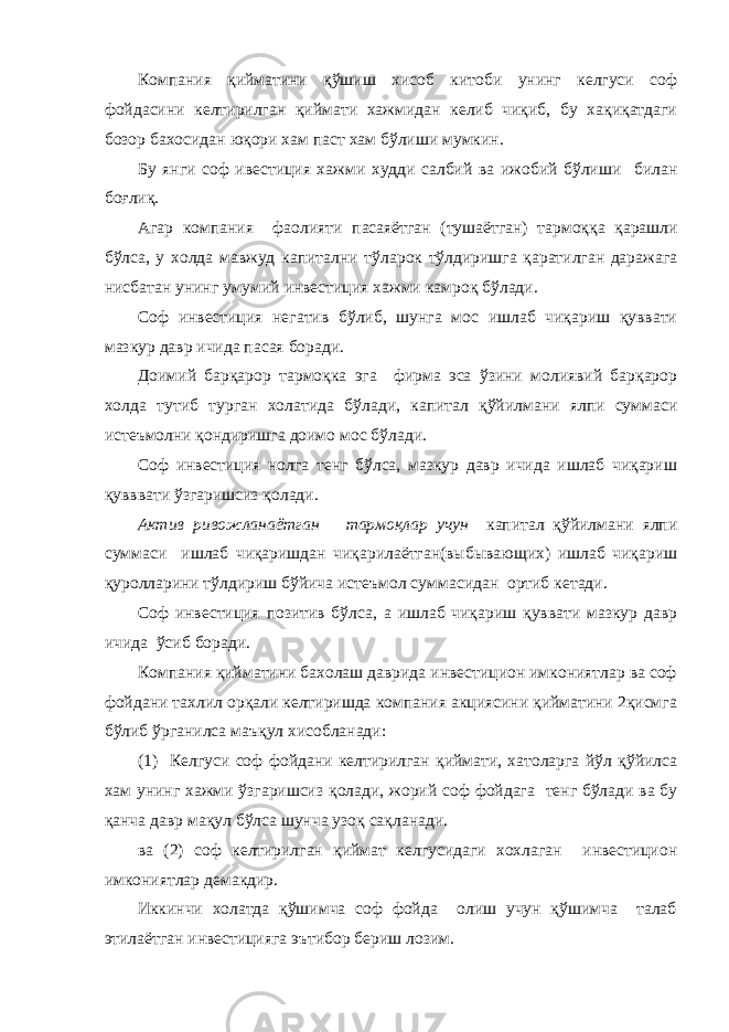 Компания қийматини қўшиш хисоб китоби унинг келгуси соф фойдасини келтирилган қиймати хажмидан келиб чиқиб, бу хақиқатдаги бозор бахосидан юқори хам паст хам бўлиши мумкин. Бу я нги соф ивестиция хажми худди салбий ва ижобий бўлиши б илан боғлиқ. Агар компания фаолияти пасаяётган ( тушаётган ) тармо ққ а қ арашли бўлса, у холда мавжуд капитални т ў ларок т ў лдиришга қаратилган даражага нисбатан унинг умумий инвестиция хажми камро қ бўлади. Соф инвестиция негатив бўлиб, шунга мос ишлаб чиқариш қуввати мазкур давр ичида пасая боради. Доимий барқарор тармоқка эга фирма эса ўзини молиявий барқарор холда тутиб тур ган холат и да бўлади, капитал қўйилмани ялпи суммаси истеъмолни қондиришга доимо мос бўлади. Соф инвестиция нолга тенг бўлса, мазкур давр ичида ишлаб чиқариш қ увввати ўзгаришсиз қ олади. Актив ривожланаётган тармоқлар учун капитал қўйилмани ялпи суммаси ишлаб чиқаришдан чиқарилаётган(выбывающих) ишлаб чиқариш қуролларини т ў лдириш бўйича истеъмол сумм а сида н ортиб кетади. Соф инвестиция позитив бўл са , а ишлаб чиқариш қуввати мазкур давр ичида ў сиб боради. Компания қийматини бахолаш даврида инвестицион имкониятлар ва соф фойдани тахлил орқали келтиришда компания акциясини қийматини 2қисмга бўлиб ў рганилса маъқул хисобланади : (1) Келгуси соф фойдани келтирилган қиймати, хатоларга йўл қўйилса хам унинг хажми ўзгаришсиз қ олади, жорий соф фойдага тенг бўлади ва бу қанча давр ма қ ул бўлса шунча узоқ са қ ланади. ва (2) с оф келтирилган қиймат келгусидаги хохлаган инвестицион имкониятлар демак дир . Иккинчи холатда қўшимча соф фойда олиш учун қўшимча талаб этилаётган инвестицияга эътибор бериш лозим. 