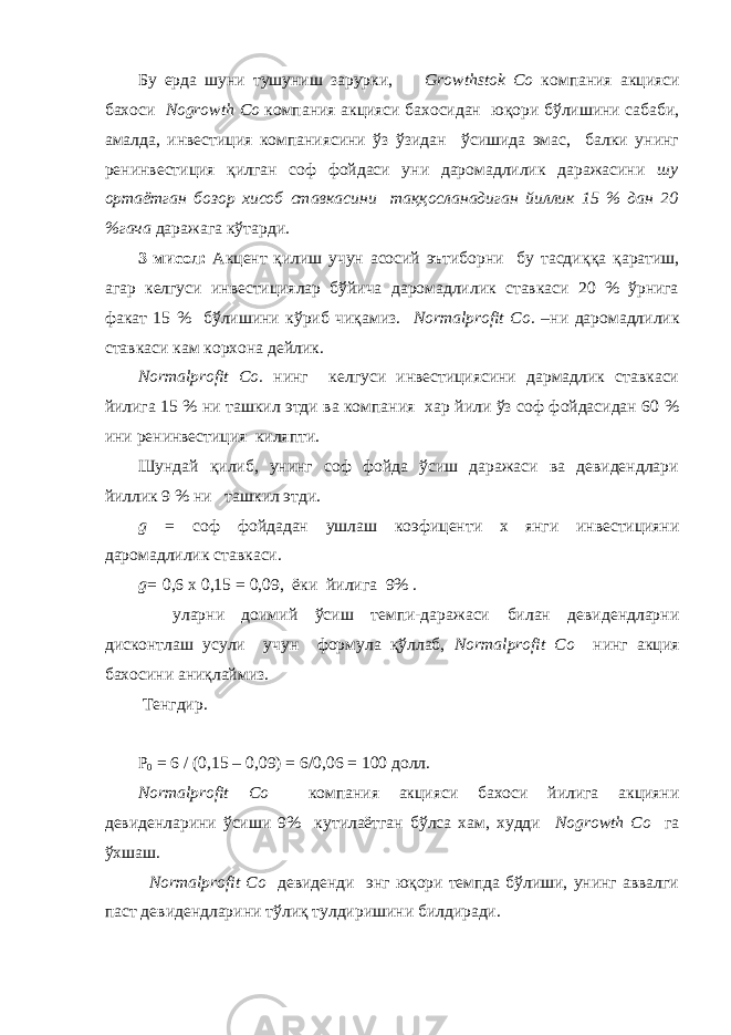 Бу ерда шуни тушуниш зарурки, Growthstok Co компания акцияси бахоси Nogrowth Co к омпания акцияси бахосидан юқори бўлишини сабаби, амалда, инвестиция компаниясини ўз ўзидан ўсишида эмас, балки унинг ренинвестиция қилган соф фойдаси уни даромадлилик даражасини шу ортаётган бозор хисоб ставкасини таққосланадиган йиллик 15 % дан 20 %гача даражага к ў тарди. 3 мисол: Акцент қилиш учун асосий эътиборни бу тасди ққ а қаратиш, агар келгуси инвестициялар бўйича даромадлилик ставкаси 20 % ўрнига факат 15 % бўлишини кўриб чиқамиз. Normalprofit Co. –ни даромадлилик ставкаси кам корхона дейлик. Normalprofit Co. нинг келгуси инвестициясини дармадлик ставкаси йилига 15 % ни ташкил этди ва компания хар йили ўз соф фойдасидан 60 % ини ренинвестиция киляпти. Шундай қилиб, унинг соф фойда ўсиш даражаси ва девидендлари йиллик 9 % ни ташкил этди. g = соф фойдадан ушлаш коэфиц енти х янги инвестицияни даромадлилик ставкаси . g= 0,6 х 0,15 = 0,09, ёки йилига 9% . уларни доимий ўсиш темпи-даражаси билан девидендларни дисконтлаш усули учун формула қўллаб, Normalprofit Co нинг акция бахосини аниқлаймиз. Тенгдир. P 0 = 6 / (0,15 – 0,09) = 6/0,06 = 100 долл. Normalprofit Co компания акцияси бахоси йилига акцияни девиденларини ўсиши 9% кутилаётган бўлса хам, худди Nogrowth Co га ўхшаш. Normalprofit Co девиденди энг юқори темпда бўлиши, унинг аввалги паст девидендларини тўлиқ тулдиришини билдиради. 