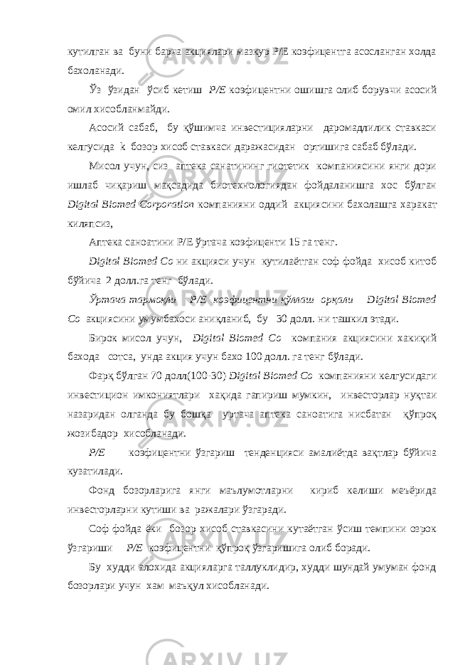 кутилган ва буни барча акциялари мазкур P/E коэфицентга асосланган холда бахоланади. Ўз ўзидан ў сиб кетиш Р/Е коэфицентни ошишга олиб борувчи асосий омил хисобланмайди. Асосий сабаб, бу қўшимча инвестицияларни даромадлилик ставкаси келгусида k бозор хисоб ставкаси даражасидан ортишига сабаб бўлади. Мисол учун, сиз аптека санатининг гиотетик компаниясини янги дори ишлаб чиқариш мақсадида биотехнологиядан фойдаланишга хос бўлган Digital Biomed Corporation компанияни оддий акциясини бахолашга хара к ат киляпсиз, Аптека саноатини P/E ўртача коэфиценти 15 га тенг. Digital Biomed Co ни акцияси учун кутилаётган соф фойда хисоб китоб бўйича 2 долл.га тенг бўлади. Ўртача тармоқли P/E коэфицентни қўллаш орқали Digital Biomed Co акциясини умумбахоси аниқланиб, бу 30 долл. ни ташкил этади. Бирок мисол учун, Digital Biomed Co компания акциясини хакиқий бахода сотса, унда акция учун бахо 100 долл. га тенг бўлади. Фарқ бўлган 70 долл(100- 3 0) Digital Biomed Co компанияни келгусидаги инвестицион имкониятлари хақида гапириш мумкин, инвесторлар нуқтаи назаридан олганда бу бош қ а урт а ча аптека саноатига нисбатан қўпроқ жозибадор хисобланади. Р/Е коэфицентни ўзгариш тенденцияси амалиётда вақтлар бўйича к у затилади. Фонд бозорларига янги маълумотларни кириб келиши меъёрида инвесторларни кутиши ва ражалари ўзгаради. Соф фойда ёки бозор хисоб ставкасини кутаётган ўсиш темпини озрок ўзгариши Р/Е коэфицентни қўпроқ ўзгаришига олиб боради. Бу худди алохида акцияларга таллуклидир, худди шундай умуман фонд бозорлари учун хам маъқул хисобланади. 