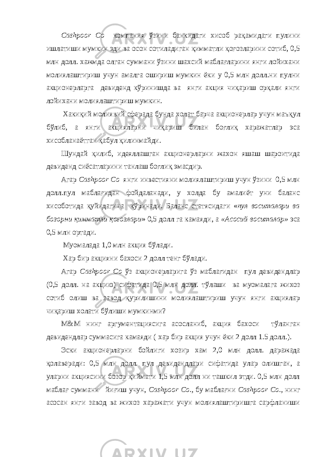 Cashpoor Co компания ўзини банкидаги хисоб ра қ амидаги пулини ишлатиши мумкин эди ва осон сотиладиган қимматли қоғозларини сотиб, 0,5 млн долл. хажмда олган суммани ўзини шахсий маблағларини янги лойихани молиялаштириш учун амалга ошириш мумкин ёки у 0,5 млн долл.ни пулни акционерларга девиденд кўринишда ва янги акция чиқариш орқали янги лойихани молиялаштириш мумкин. Хакиқий молиявий сферада бунда холат барча акционерлар учун ма ъқ ул бўлиб, а янги акцияларни чиқариш билан боғлиқ харажатлар эса хисобла наётган қаб у л қилинмайди. Шундай қилиб, идеяллашган акционерларни жахон яшаш шароитида девиденд сиёсатларини танлаш боғлиқ эмасдир. Агар Cashpoor Co янги инвестияни молиялаштириш учун ўзини 0,5 млн долл.пул маблағидан фойдаланади, у холда бу амалиёт уни баланс хисоботида қуйидагича кўринади. Баланс статясидаги « пул воситалари ва бозорни қимматли қоғозлари » 0,5 долл га камаяди, а «Асосий воситалар» эса 0,5 млн ортади. Муомалада 1,0 млн акция бўлади. Хар бир акцияни бахоси 2 долл тенг бўлади. Агар Cashpoor Co ў з акционерларига ў з маблағидан пул девидендлар (0,5 долл. на акцию) сифатида 0,5 млн долл. т ў лаши ва муомала г а жихоз сотиб олиш ва завод қурилишини молиялаштириш учун янги акциялар чиқариш холати бўлиши мумкинми? М&М нинг аргументациясига асосланиб, акция бахоси т ў ланган девидендлар суммасига камаяди ( хар бир акция учун ёки 2 долл 1.5 долл. ). Эски акционерларни бойлиги хозир хам 2,0 млн долл. даражада қ олаверади: 0,5 млн долл. пул девидендлари сифатида улар олишган, а уларни акциясини бозор қиймати 1,5 млн долл ни ташкил этди. 0,5 млн долл маблағ суммани йи ғ иш учун, Cashpoor Co., бу маблағни Cashpoor Co., нинг асосан янги завод ва жихоз харажати учун молиялаштиришга сарфланиши 