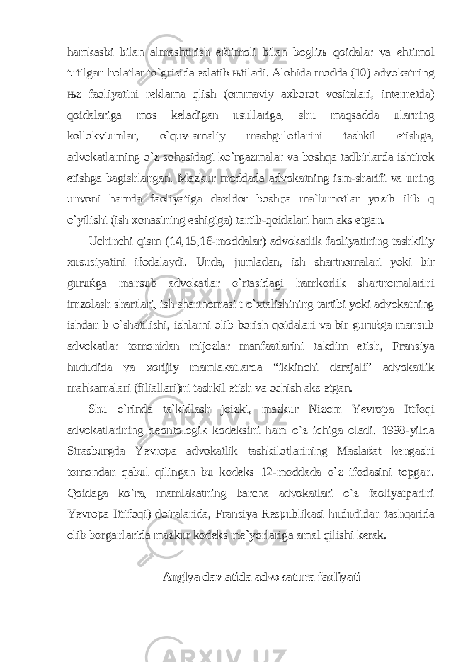 hamkasbi bilan almashtirish eќtimoli bilan bogliљ qoidalar va ehtimol tutilgan holatlar to`grisida eslatib њtiladi. Alohida modda (10) advokatning њz faoliyatini reklama qlish (ommaviy axborot vositalari, internetda) qoidalariga mos keladigan usullariga, shu maqsadda ularning kollokviumlar, o`quv-amaliy mashgulotlarini tashkil etishga, advokatlarning o`z sohasidagi ko`rgazmalar va boshqa tadbirlarda ishtirok etishga bagishlangan. Mazkur moddada advokatning ism-sharifi va uning unvoni hamda faoliyatiga daxldor boshqa ma`lumotlar yozib ilib q o`yilishi (ish xonasining eshigiga) tartib-qoidalari ham aks etgan. Uchinchi q ism (14,15,16-moddalar) advokatlik faoliyatining tashkiliy xususiyatini ifodalaydi. Unda, jumladan, ish shartnomalari yoki bir guruќga mansub advokatlar o`rtasidagi hamkorlik shartnomalarini imzolash shartlari, ish shartnomasi t o`xtalishining tartibi yoki advokatning ishdan b o`shatilishi, ishlarni olib borish qoidalari va bir guruќga mansub advokatlar tomonidan mijozlar manfaatlarini takdim etish, Fransiya hududida va xorijiy mamlakatlarda “ikkinchi darajali” advokatlik mahkamalari (filiallari)ni tashkil etish va ochish aks etgan. Shu o`rinda ta`kidlash joizki, mazkur Nizom Yevropa Ittfoqi advokatlarining deontologik kodeksini ham o`z ichiga oladi. 1998-yilda Strasburgda Yevropa advokatlik tashkilotlarining Maslaќat kengashi tomondan qabul qilingan bu kodeks 12-moddada o`z ifodasini topgan. Qoidaga ko`ra, mamlakatning barcha advokatlari o`z faoliyatparini Yevropa Ittifoqi) doiralarida, Fransiya Respublikasi hududidan tashqarida olib borganlarida mazkur kodeks me`yorlariga amal qilishi kerak. Anglya davlatida advokatura faoliyati 