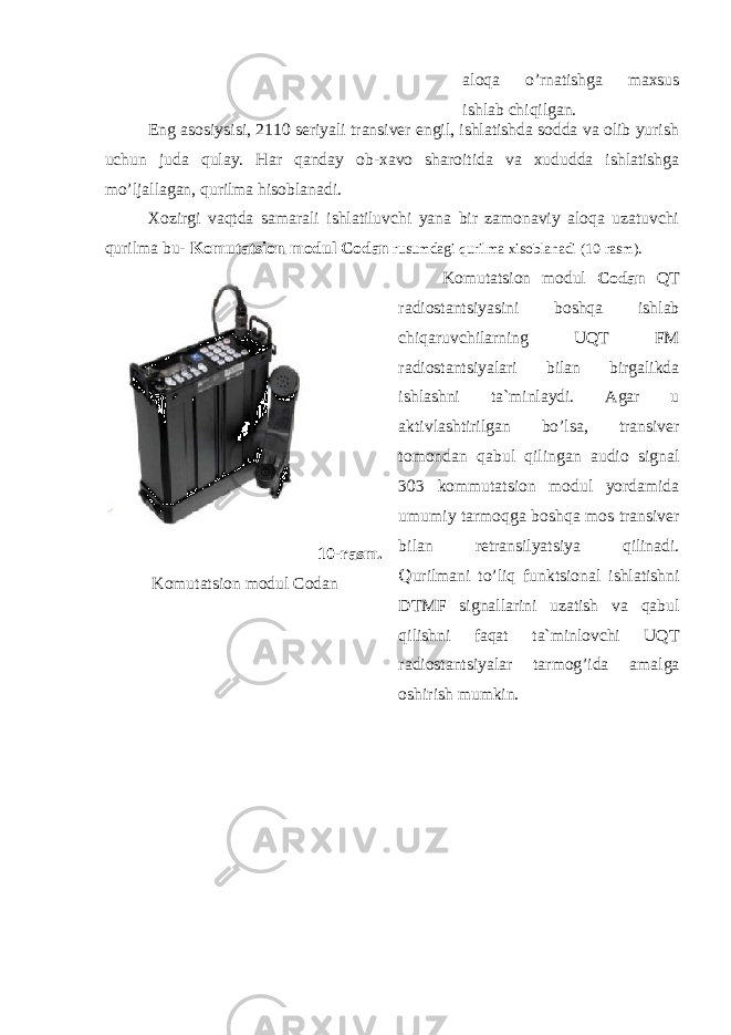 aloqa o’rnatishga maxsus ishlab chiqilgan. Eng asosiysisi, 2110 seriyali transiver engil, ishlatishda sodda va olib yurish uchun juda qulay. Har qanday ob-xavo sharoitida va xududda ishlatishga mo’ljallagan, qurilma hisoblanadi. Xozirgi vaqtda samarali ishlatiluvchi yana bir zamonaviy aloqa uzatuvchi qurilma bu- Komutatsion modul Codan rusumdagi qurilma xisoblanadi (10-rasm). 10 -rasm. Komutatsion modul Codan Komutatsion modul Codan QT radiostantsiyasini boshqa ishlab chiqaruvchilarning UQT FM radiostantsiyalari bilan birgalikda ishlashni ta`minlaydi. Аgar u aktivlashtirilgan bo’lsa, transiver tomondan qabul qilingan audio signal 303 kommutatsion modul yordamida umumiy tarmoqga boshqa mos transiver bilan retransilyatsiya qilinadi. Q urilmani to’liq funktsional ishlatishni DTMF signallarini uzatish va qabul qilishni faqat ta`minlovchi UQT radiostantsiyalar tarmog’ida amalga oshirish mumkin. 