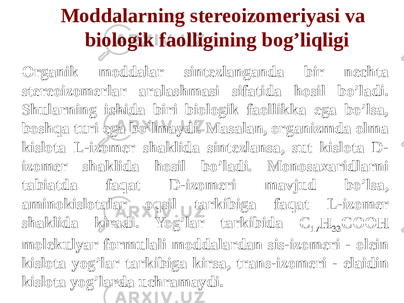 Moddalarning stereoizomeriyasi va biologik faolligining bog’liqligi Organik moddalar sintezlanganda bir nechta stereoizomerlar aralashmasi sifatida hosil bo’ladi. Shularning ichida biri biologik faollikka ega bo’lsa, boshqa turi ega bo’lmaydi. Masalan, organizmda olma kislota L-izomer shaklida sintezlansa, sut kislota D- izomer shaklida hosil bo’ladi. Monosaxaridlarni tabiatda faqat D-izomeri mavjud bo’lsa, aminokislotalar oqsil tarkibiga faqat L-izomer shaklida kiradi. Yog’lar tarkibida С 17 Н 33 СООН molekulyar formulali moddalardan sis-izomeri - olein kislota yog’lar tarkibiga kirsa, trans-izomeri - elaidin kislota yog’larda uchramaydi. 