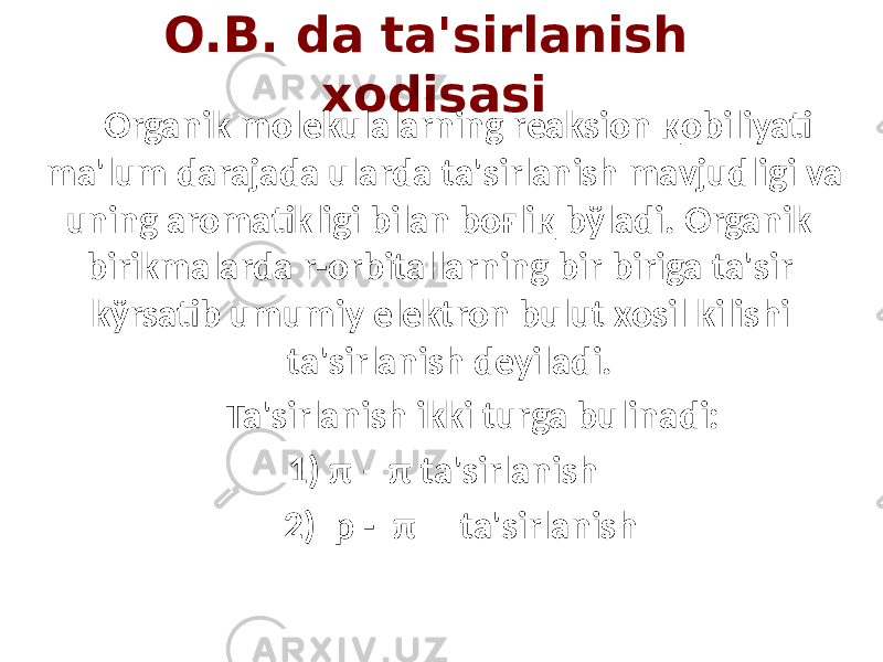 O.B. da ta&#39;sirlanish xodisasi Organik molekulalarning reaksion қobiliyati ma&#39;lum darajada ularda ta&#39;sirlanish mavjudligi va uning aromatikligi bilan boғliқ bўladi. Organik birikmalarda r-orbitallarning bir biriga ta&#39;sir kўrsatib umumiy elektron bulut xosil kilishi ta&#39;sirlanish deyiladi. Ta&#39;sirlanish ikki turga bulinadi: 1) π – π ta&#39;sirlanish 2) p - π ta&#39;sirlanish 