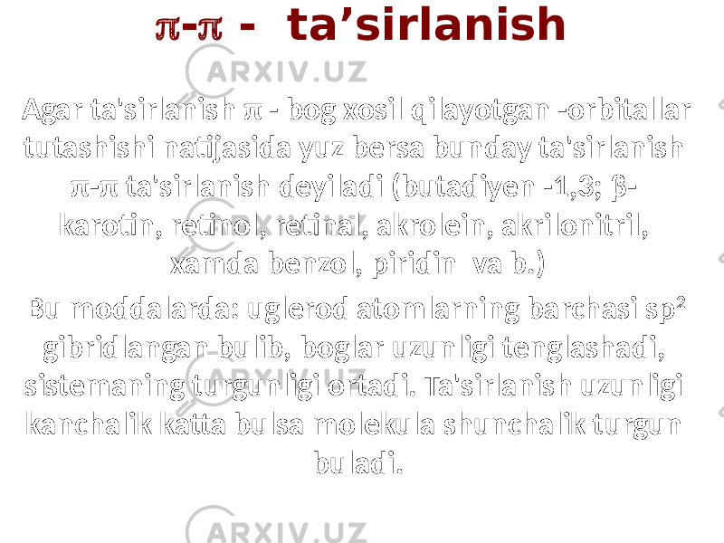  -  - ta’sirlanish Agar ta&#39;sirlanish π - bog xosil qilayotgan -orbitallar tutashishi natijasida yuz bersa bunday ta&#39;sirlanish π-π ta&#39;sirlanish deyiladi (butadiyen -1,3; β- karotin, retinol, retinal, akrolein, akrilonitril, xamda benzol, piridin va b.) Bu moddalarda: uglerod atomlarning barchasi sp 2 gibridlangan bulib, boglar uzunligi tenglashadi, sistemaning turgunligi ortadi. Ta&#39;sirlanish uzunligi kanchalik katta bulsa molekula shunchalik turgun buladi. 